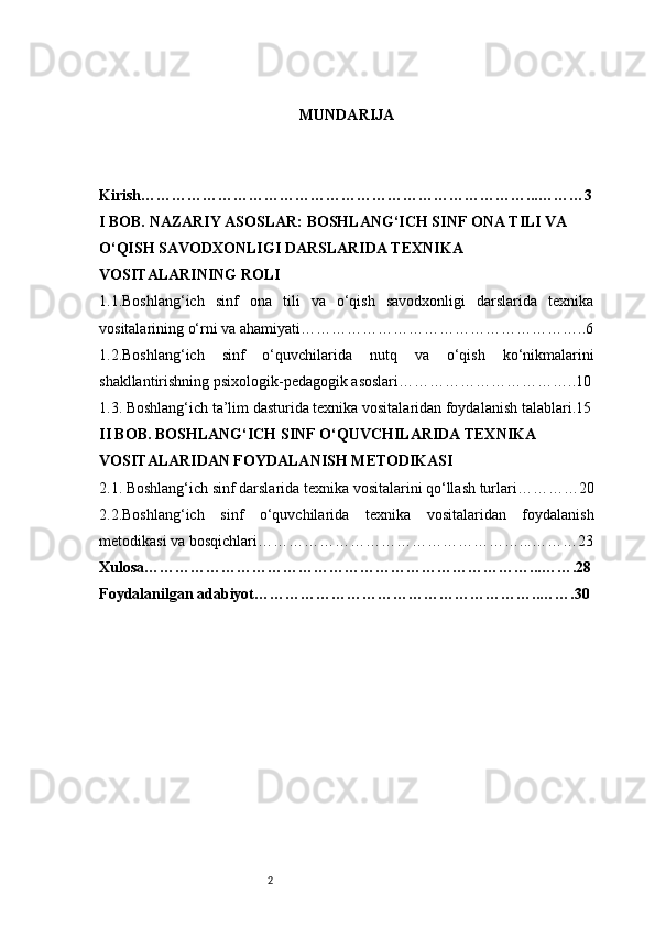 2 MUNDARIJA
Kirish…………………………………………………………………...………3
I BOB. NAZARIY ASOSLAR: BOSHLANG‘ICH SINF ONA TILI VA 
O‘QISH SAVODXONLIGI DARSLARIDA TEXNIKA 
VOSITALARINING ROLI
1.1.Boshlang‘ich   sinf   ona   tili   va   o‘qish   savodxonligi   darslarida   texnika
vositalarining o‘rni va ahamiyati ………………………………………………..6
1.2.Boshlang‘ich   sinf   o‘quvchilarida   nutq   va   o‘qish   ko‘nikmalarini
shakllantirishning psixologik-pedagogik asoslari ……………………………..10
1.3. Boshlang‘ich ta’lim dasturida texnika vositalaridan foydalanish talablari .15
II BOB. BOSHLANG‘ICH SINF O‘QUVCHILARIDA TEXNIKA 
VOSITALARIDAN FOYDALANISH METODIKASI
2.1. Boshlang‘ich sinf darslarida texnika vositalarini qo‘llash turlari …………20
2.2.Boshlang‘ich   sinf   o‘quvchilarida   texnika   vositalaridan   foydalanish
metodikasi va bosqichlari ……………………………………………...………23
Xulosa…………………………………………………………………...…….28
Foydalanilgan adabiyot……………………………………………….. …….30 