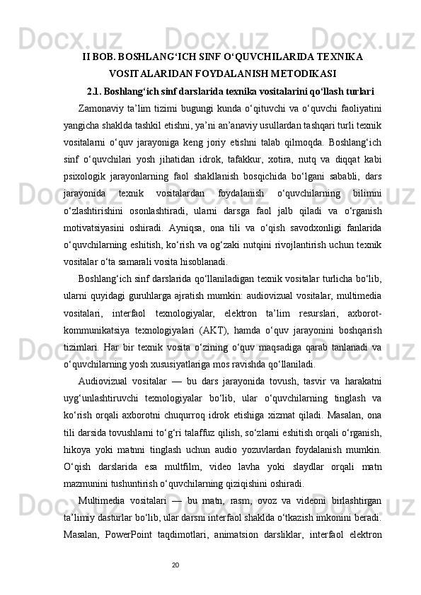 20II BOB. BOSHLANG‘ICH SINF O‘QUVCHILARIDA TEXNIKA
VOSITALARIDAN FOYDALANISH METODIKASI
2.1. Boshlang‘ich sinf darslarida texnika vositalarini qo‘llash turlari
Zamonaviy   ta’lim   tizimi   bugungi   kunda   o‘qituvchi   va   o‘quvchi   faoliyatini
yangicha shaklda tashkil etishni, ya’ni an’anaviy usullardan tashqari turli texnik
vositalarni   o‘quv   jarayoniga   keng   joriy   etishni   talab   qilmoqda.   Boshlang‘ich
sinf   o‘quvchilari   yosh   jihatidan   idrok,   tafakkur,   xotira,   nutq   va   diqqat   kabi
psixologik   jarayonlarning   faol   shakllanish   bosqichida   bo‘lgani   sababli,   dars
jarayonida   texnik   vositalardan   foydalanish   o‘quvchilarning   bilimni
o‘zlashtirishini   osonlashtiradi,   ularni   darsga   faol   jalb   qiladi   va   o‘rganish
motivatsiyasini   oshiradi.   Ayniqsa,   ona   tili   va   o‘qish   savodxonligi   fanlarida
o‘quvchilarning eshitish, ko‘rish va og‘zaki  nutqini rivojlantirish uchun texnik
vositalar o‘ta samarali vosita hisoblanadi.
Boshlang‘ich sinf darslarida qo‘llaniladigan texnik vositalar turlicha bo‘lib,
ularni  quyidagi  guruhlarga  ajratish   mumkin:   audiovizual   vositalar,  multimedia
vositalari,   interfaol   texnologiyalar,   elektron   ta’lim   resurslari,   axborot-
kommunikatsiya   texnologiyalari   (AKT),   hamda   o‘quv   jarayonini   boshqarish
tizimlari.   Har   bir   texnik   vosita   o‘zining   o‘quv   maqsadiga   qarab   tanlanadi   va
o‘quvchilarning yosh xususiyatlariga mos ravishda qo‘llaniladi.
Audiovizual   vositalar   —   bu   dars   jarayonida   tovush,   tasvir   va   harakatni
uyg‘unlashtiruvchi   texnologiyalar   bo‘lib,   ular   o‘quvchilarning   tinglash   va
ko‘rish   orqali   axborotni   chuqurroq   idrok   etishiga   xizmat   qiladi.   Masalan,   ona
tili darsida tovushlarni to‘g‘ri talaffuz qilish, so‘zlarni eshitish orqali o‘rganish,
hikoya   yoki   matnni   tinglash   uchun   audio   yozuvlardan   foydalanish   mumkin.
O‘qish   darslarida   esa   multfilm,   video   lavha   yoki   slaydlar   orqali   matn
mazmunini tushuntirish o‘quvchilarning qiziqishini oshiradi.
Multimedia   vositalari   —   bu   matn,   rasm,   ovoz   va   videoni   birlashtirgan
ta’limiy dasturlar bo‘lib, ular darsni interfaol shaklda o‘tkazish imkonini beradi.
Masalan,   PowerPoint   taqdimotlari,   animatsion   darsliklar,   interfaol   elektron 