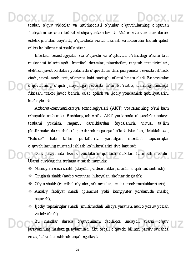 21testlar,   o‘quv   videolar   va   multimediali   o‘yinlar   o‘quvchilarning   o‘rganish
faoliyatini samarali tashkil etishga yordam beradi. Multimedia vositalari darsni
estetik jihatdan boyitadi, o‘quvchida vizual  fikrlash  va axborotni  tizimli  qabul
qilish ko‘nikmasini shakllantiradi.
Interfaol   texnologiyalar   esa   o‘quvchi   va   o‘qituvchi   o‘rtasidagi   o‘zaro   faol
muloqotni   ta’minlaydi.   Interfaol   doskalar,   planshetlar,   raqamli   test   tizimlari,
elektron javob kartalari yordamida o‘quvchilar dars jarayonida bevosita ishtirok
etadi, savol-javob, test, viktorina kabi mashg‘ulotlarni bajara oladi. Bu vositalar
o‘quvchining   o‘qish   jarayoniga   bevosita   ta’sir   ko‘rsatib,   ularning   mustaqil
fikrlash,   tezkor   javob   berish,   eslab   qolish   va   ijodiy   yondashish   qobiliyatlarini
kuchaytiradi.
Axborot-kommunikatsiya   texnologiyalari   (AKT)   vositalarining   o‘rni   ham
nihoyatda   muhimdir.   Boshlang‘ich   sinfda   AKT   yordamida   o‘quvchilar   onlayn
testlarni   yechish,   raqamli   darsliklardan   foydalanish,   virtual   ta’lim
platformalarida mashqlar bajarish imkoniga ega bo‘ladi. Masalan, “Maktab.uz”,
“Edu.uz”   kabi   ta’lim   portallarida   yaratilgan   interfaol   topshiriqlar
o‘quvchilarning mustaqil ishlash ko‘nikmalarini rivojlantiradi.
Dars   jarayonida   texnik   vositalarni   qo‘llash   shakllari   ham   xilma-xildir.
Ularni quyidagicha turlarga ajratish mumkin:
 Namoyish etish shakli (slaydlar, videoroliklar, rasmlar orqali tushuntirish);
 Tinglash shakli (audio yozuvlar, hikoyalar, she’rlar tinglash);
 O‘yin shakli (interfaol o‘yinlar, viktorinalar, testlar orqali mustahkamlash);
 Amaliy   faoliyat   shakli   (planshet   yoki   kompyuter   yordamida   mashq
bajarish);
 Ijodiy topshiriqlar shakli (multimediali hikoya yaratish, audio yozuv yozish
va tahrirlash).
Bu   shakllar   darsda   o‘quvchilarni   faollikka   undaydi,   ularni   o‘quv
jarayonining markaziga aylantiradi. Shu orqali o‘quvchi bilimni passiv ravishda
emas, balki faol ishtirok orqali egallaydi. 