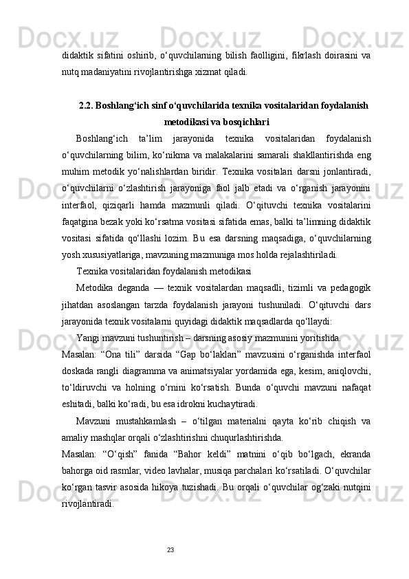 23didaktik   sifatini   oshirib,   o‘quvchilarning   bilish   faolligini,   fikrlash   doirasini   va
nutq madaniyatini rivojlantirishga xizmat qiladi.
2.2. Boshlang‘ich sinf o‘quvchilarida texnika vositalaridan foydalanish
metodikasi va bosqichlari
Boshlang‘ich   ta’lim   jarayonida   texnika   vositalaridan   foydalanish
o‘quvchilarning bilim, ko‘nikma va malakalarini  samarali  shakllantirishda eng
muhim   metodik   yo‘nalishlardan   biridir.   Texnika   vositalari   darsni   jonlantiradi,
o‘quvchilarni   o‘zlashtirish   jarayoniga   faol   jalb   etadi   va   o‘rganish   jarayonini
interfaol,   qiziqarli   hamda   mazmunli   qiladi.   O‘qituvchi   texnika   vositalarini
faqatgina bezak yoki ko‘rsatma vositasi sifatida emas, balki ta’limning didaktik
vositasi   sifatida   qo‘llashi   lozim.   Bu   esa   darsning   maqsadiga,   o‘quvchilarning
yosh xususiyatlariga, mavzuning mazmuniga mos holda rejalashtiriladi.
Texnika vositalaridan foydalanish metodikasi
Metodika   deganda   —   texnik   vositalardan   maqsadli,   tizimli   va   pedagogik
jihatdan   asoslangan   tarzda   foydalanish   jarayoni   tushuniladi.   O‘qituvchi   dars
jarayonida texnik vositalarni quyidagi didaktik maqsadlarda qo‘llaydi:
Yangi mavzuni tushuntirish – darsning asosiy mazmunini yoritishda.
Masalan:   “Ona   tili”   darsida   “Gap   bo‘laklari”   mavzusini   o‘rganishda   interfaol
doskada rangli diagramma va animatsiyalar yordamida ega, kesim, aniqlovchi,
to‘ldiruvchi   va   holning   o‘rnini   ko‘rsatish.   Bunda   o‘quvchi   mavzuni   nafaqat
eshitadi, balki ko‘radi, bu esa idrokni kuchaytiradi.
Mavzuni   mustahkamlash   –   o‘tilgan   materialni   qayta   ko‘rib   chiqish   va
amaliy mashqlar orqali o‘zlashtirishni chuqurlashtirishda.
Masalan:   “O‘qish”   fanida   “Bahor   keldi”   matnini   o‘qib   bo‘lgach,   ekranda
bahorga oid rasmlar, video lavhalar, musiqa parchalari ko‘rsatiladi. O‘quvchilar
ko‘rgan   tasvir   asosida   hikoya   tuzishadi.   Bu   orqali   o‘quvchilar   og‘zaki   nutqini
rivojlantiradi. 