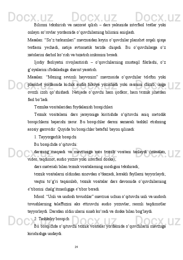 24Bilimni   tekshirish   va   nazorat   qilish   –   dars   yakunida   interfaol   testlar   yoki
onlayn so‘rovlar yordamida o‘quvchilarning bilimini aniqlash.
Masalan: “So‘z turkumlari” mavzusidan keyin o‘quvchilar planshet orqali qisqa
testlarni   yechadi,   natija   avtomatik   tarzda   chiqadi.   Bu   o‘quvchilarga   o‘z
xatolarini darhol ko‘rish va tuzatish imkonini beradi.
Ijodiy   faoliyatni   rivojlantirish   –   o‘quvchilarning   mustaqil   fikrlashi,   o‘z
g‘oyalarini ifodalashiga sharoit yaratish.
Masalan:   “Mening   sevimli   hayvonim”   mavzusida   o‘quvchilar   telefon   yoki
planshet   yordamida   kichik   audio   hikoya   yozishadi   yoki   rasmini   chizib,   unga
ovozli   izoh   qo‘shishadi.   Natijada   o‘quvchi   ham   ijodkor,   ham   texnik   jihatdan
faol bo‘ladi.
Texnika vositalaridan foydalanish bosqichlari
Texnik   vositalarni   dars   jarayoniga   kiritishda   o‘qituvchi   aniq   metodik
bosqichlarni   bajarishi   zarur.   Bu   bosqichlar   darsni   samarali   tashkil   etishning
asosiy garovidir. Quyida bu bosqichlar batafsil bayon qilinadi:
1. Tayyorgarlik bosqichi
Bu bosqichda o‘qituvchi:
darsning   maqsadi   va   mavzusiga   mos   texnik   vositani   tanlaydi   (masalan,
video, taqdimot, audio yozuv yoki interfaol doska);
dars materiali bilan texnik vositalarning mosligini tekshiradi;
texnik vositalarni oldindan sinovdan o‘tkazadi, kerakli fayllarni tayyorlaydi;
vaqtni   to‘g‘ri   taqsimlab,   texnik   vositalar   dars   davomida   o‘quvchilarning
e’tiborini chalg‘itmasligiga e’tibor beradi.
Misol: “Unli va undosh tovushlar” mavzusi uchun o‘qituvchi unli va undosh
tovushlarning   talaffuzini   aks   ettiruvchi   audio   yozuvlar,   rasmli   taqdimotlar
tayyorlaydi. Darsdan oldin ularni sinab ko‘radi va doska bilan bog‘laydi.
2. Tashkiliy bosqich
Bu bosqichda o‘qituvchi texnik vositalar yordamida o‘quvchilarni mavzuga
kirishishga undaydi. 