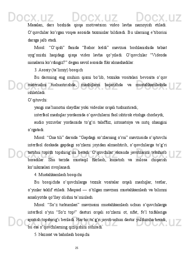 25Masalan,   dars   boshida   qisqa   motivatsion   video   lavha   namoyish   etiladi.
O‘quvchilar   ko‘rgan   voqea   asosida   taxminlar   bildiradi.   Bu   ularning   e’tiborini
darsga jalb etadi.
Misol:   “O‘qish”   fanida   “Bahor   keldi”   mavzusi   boshlanishida   tabiat
uyg‘onishi   haqidagi   qisqa   video   lavha   qo‘yiladi.   O‘quvchilar   “Videoda
nimalarni ko‘rdingiz?” degan savol asosida fikr almashadilar.
3. Asosiy (ta’limiy) bosqich
Bu   darsning   eng   muhim   qismi   bo‘lib,   texnika   vositalari   bevosita   o‘quv
materialini   tushuntirishda,   mashqlarni   bajarishda   va   mustahkamlashda
ishlatiladi.
O‘qituvchi:
yangi ma’lumotni slaydlar yoki videolar orqali tushuntiradi;
interfaol mashqlar yordamida o‘quvchilarni faol ishtirok etishga chorlaydi;
audio   yozuvlar   yordamida   to‘g‘ri   talaffuz,   intonatsiya   va   nutq   ohangini
o‘rgatadi.
Misol: “Ona tili” darsida “Gapdagi so‘zlarning o‘rni” mavzusida o‘qituvchi
interfaol   doskada   gapdagi   so‘zlarni   joyidan   almashtirib,   o‘quvchilarga   to‘g‘ri
tartibni   topish   topshirig‘ini   beradi.   O‘quvchilar   ekranda   javoblarini   tekshirib
boradilar.   Shu   tarzda   mustaqil   fikrlash,   kuzatish   va   xulosa   chiqarish
ko‘nikmalari rivojlanadi.
4. Mustahkamlash bosqichi
Bu   bosqichda   o‘quvchilarga   texnik   vositalar   orqali   mashqlar,   testlar,
o‘yinlar   taklif   etiladi.   Maqsad   —   o‘tilgan   mavzuni   mustahkamlash   va   bilimni
amaliyotda qo‘llay olishni ta’minlash.
Misol:   “So‘z   turkumlari”   mavzusini   mustahkamlash   uchun   o‘quvchilarga
interfaol   o‘yin   “So‘z   top!”   dasturi   orqali   so‘zlarni   ot,   sifat,   fe’l   toifalariga
ajratish topshirig‘i beriladi. Har bir to‘g‘ri javob uchun dastur yulduzcha beradi,
bu esa o‘quvchilarning qiziqishini oshiradi.
5. Nazorat va baholash bosqichi 