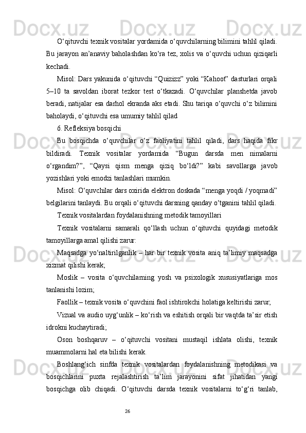 26O‘qituvchi texnik vositalar yordamida o‘quvchilarning bilimini tahlil qiladi.
Bu jarayon an’anaviy baholashdan ko‘ra tez, xolis va o‘quvchi uchun qiziqarli
kechadi.
Misol: Dars yakunida o‘qituvchi “Quizizz” yoki “Kahoot” dasturlari orqali
5–10   ta   savoldan   iborat   tezkor   test   o‘tkazadi.   O‘quvchilar   planshetda   javob
beradi, natijalar esa darhol ekranda aks etadi. Shu tariqa o‘quvchi  o‘z bilimini
baholaydi, o‘qituvchi esa umumiy tahlil qilad
6. Refleksiya bosqichi
Bu   bosqichda   o‘quvchilar   o‘z   faoliyatini   tahlil   qiladi,   dars   haqida   fikr
bildiradi.   Texnik   vositalar   yordamida   “Bugun   darsda   men   nimalarni
o‘rgandim?”,   “Qaysi   qism   menga   qiziq   bo‘ldi?”   kabi   savollarga   javob
yozishlari yoki emodzi tanlashlari mumkin.
Misol: O‘quvchilar dars oxirida elektron doskada “menga yoqdi / yoqmadi”
belgilarini tanlaydi. Bu orqali o‘qituvchi darsning qanday o‘tganini tahlil qiladi.
Texnik vositalardan foydalanishning metodik tamoyillari
Texnik   vositalarni   samarali   qo‘llash   uchun   o‘qituvchi   quyidagi   metodik
tamoyillarga amal qilishi zarur:
Maqsadga   yo‘naltirilganlik   –   har   bir   texnik   vosita   aniq   ta’limiy   maqsadga
xizmat qilishi kerak;
Moslik   –   vosita   o‘quvchilarning   yosh   va   psixologik   xususiyatlariga   mos
tanlanishi lozim;
Faollik – texnik vosita o‘quvchini faol ishtirokchi holatiga keltirishi zarur;
Vizual va audio uyg‘unlik – ko‘rish va eshitish orqali bir vaqtda ta’sir etish
idrokni kuchaytiradi;
Oson   boshqaruv   –   o‘qituvchi   vositani   mustaqil   ishlata   olishi,   texnik
muammolarni hal eta bilishi kerak.
Boshlang‘ich   sinfda   texnik   vositalardan   foydalanishning   metodikasi   va
bosqichlarini   puxta   rejalashtirish   ta’lim   jarayonini   sifat   jihatidan   yangi
bosqichga   olib   chiqadi.   O‘qituvchi   darsda   texnik   vositalarni   to‘g‘ri   tanlab, 