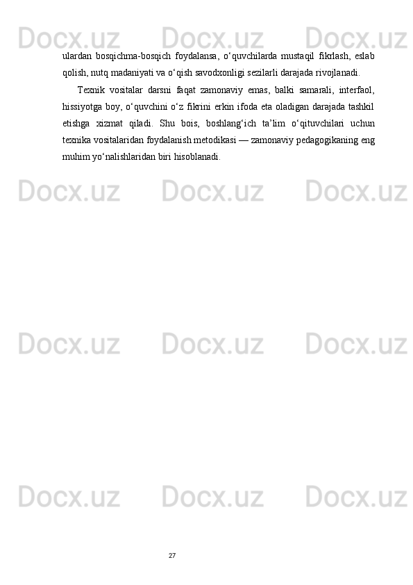 27ulardan   bosqichma-bosqich   foydalansa,   o‘quvchilarda   mustaqil   fikrlash,   eslab
qolish, nutq madaniyati va o‘qish savodxonligi sezilarli darajada rivojlanadi.
Texnik   vositalar   darsni   faqat   zamonaviy   emas,   balki   samarali,   interfaol,
hissiyotga boy, o‘quvchini  o‘z fikrini erkin ifoda eta oladigan darajada tashkil
etishga   xizmat   qiladi.   Shu   bois,   boshlang‘ich   ta’lim   o‘qituvchilari   uchun
texnika vositalaridan foydalanish metodikasi — zamonaviy pedagogikaning eng
muhim yo‘nalishlaridan biri hisoblanadi. 
