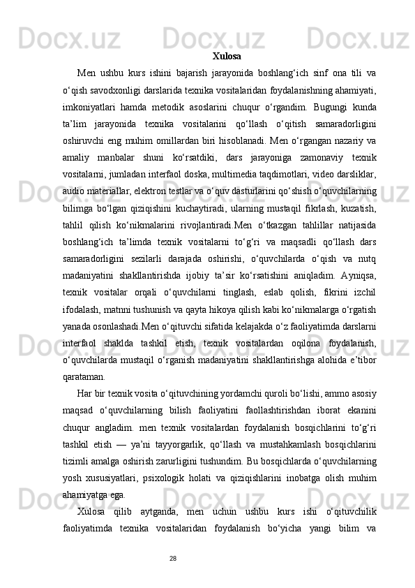 28 Xulosa
Men   ushbu   kurs   ishini   bajarish   jarayonida   boshlang‘ich   sinf   ona   tili   va
o‘qish savodxonligi darslarida texnika vositalaridan foydalanishning ahamiyati,
imkoniyatlari   hamda   metodik   asoslarini   chuqur   o‘rgandim.   Bugungi   kunda
ta’lim   jarayonida   texnika   vositalarini   qo‘llash   o‘qitish   samaradorligini
oshiruvchi   eng   muhim   omillardan   biri   hisoblanadi.   Men   o‘rgangan   nazariy   va
amaliy   manbalar   shuni   ko‘rsatdiki,   dars   jarayoniga   zamonaviy   texnik
vositalarni, jumladan interfaol doska, multimedia taqdimotlari, video darsliklar,
audio materiallar, elektron testlar va o‘quv dasturlarini qo‘shish o‘quvchilarning
bilimga   bo‘lgan   qiziqishini   kuchaytiradi,   ularning   mustaqil   fikrlash,   kuzatish,
tahlil   qilish   ko‘nikmalarini   rivojlantiradi.Men   o‘tkazgan   tahlillar   natijasida
boshlang‘ich   ta’limda   texnik   vositalarni   to‘g‘ri   va   maqsadli   qo‘llash   dars
samaradorligini   sezilarli   darajada   oshirishi,   o‘quvchilarda   o‘qish   va   nutq
madaniyatini   shakllantirishda   ijobiy   ta’sir   ko‘rsatishini   aniqladim.   Ayniqsa,
texnik   vositalar   orqali   o‘quvchilarni   tinglash,   eslab   qolish,   fikrini   izchil
ifodalash, matnni tushunish va qayta hikoya qilish kabi ko‘nikmalarga o‘rgatish
yanada osonlashadi.Men o‘qituvchi sifatida kelajakda o‘z faoliyatimda darslarni
interfaol   shaklda   tashkil   etish,   texnik   vositalardan   oqilona   foydalanish,
o‘quvchilarda   mustaqil   o‘rganish   madaniyatini   shakllantirishga   alohida   e’tibor
qarataman. 
Har bir texnik vosita o‘qituvchining yordamchi quroli bo‘lishi, ammo asosiy
maqsad   o‘quvchilarning   bilish   faoliyatini   faollashtirishdan   iborat   ekanini
chuqur   angladim.   men   texnik   vositalardan   foydalanish   bosqichlarini   to‘g‘ri
tashkil   etish   —   ya’ni   tayyorgarlik,   qo‘llash   va   mustahkamlash   bosqichlarini
tizimli amalga oshirish zarurligini tushundim. Bu bosqichlarda o‘quvchilarning
yosh   xususiyatlari,   psixologik   holati   va   qiziqishlarini   inobatga   olish   muhim
ahamiyatga ega.
Xulosa   qilib   aytganda,   men   uchun   ushbu   kurs   ishi   o‘qituvchilik
faoliyatimda   texnika   vositalaridan   foydalanish   bo‘yicha   yangi   bilim   va 