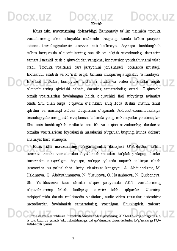 3 Kirish
Kurs   ishi   mavzusining   dolzarbligi   Zamonaviy   ta’lim   tizimida   texnika
vositalarining   o‘rni   nihoyatda   muhimdir.   Bugungi   kunda   ta’lim   jarayoni
axborot   texnologiyalarisiz   tasavvur   etib   bo‘lmaydi.   Ayniqsa,   boshlang‘ich
ta’lim   bosqichida   o‘quvchilarning   ona   tili   va   o‘qish   savodxonligi   darslarini
samarali tashkil etish o‘qituvchidan yangicha, innovatsion yondashuvlarni talab
etadi.   Texnika   vositalari   dars   jarayonini   jonlantiradi,   bolalarda   mustaqil
fikrlashni,   eshitish   va   ko‘rish   orqali   bilimni   chuqurroq   anglashni   ta’minlaydi.
Interfaol   doskalar,   kompyuter   dasturlari,   audio   va   video   materiallar   orqali
o‘quvchilarning   qiziqishi   oshadi,   darsning   samaradorligi   ortadi.   O‘qituvchi
texnik   vositalardan   foydalangan   holda   o‘quvchini   faol   subyektga   aylantira
oladi.   Shu   bilan   birga,   o‘quvchi   o‘z   fikrini   aniq   ifoda   etishni,   matnni   tahlil
qilishni   va   mustaqil   xulosa   chiqarishni   o‘rganadi.   Axborot-kommunikatsiya
texnologiyalarining jadal rivojlanishi ta’limda yangi imkoniyatlar yaratmoqda 1
.
Shu   bois   boshlang‘ich   sinflarda   ona   tili   va   o‘qish   savodxonligi   darslarida
texnika   vositalaridan   foydalanish   masalasini   o‘rganish   bugungi   kunda   dolzarb
ahamiyat kasb etmoqda.
Kurs   ishi   mavzusining   o‘rganilganlik   darajasi   O‘zbekiston   ta’lim
tizimida   texnika   vositalaridan   foydalanish   masalasi   ko‘plab   pedagog   olimlar
tomonidan   o‘rganilgan.   Ayniqsa,   so‘nggi   yillarda   raqamli   ta’limga   o‘tish
jarayonida   bu   yo‘nalishda   ilmiy   izlanishlar   kengaydi.   A.   Abduqodirov,   M.
Hakimova, G. Abdurahmonova, N. Yusupova, O. Hasanboeva, N. Qurbonova,
Sh.   Yo‘ldosheva   kabi   olimlar   o‘quv   jarayonida   AKT   vositalarining
o‘quvchilarning   bilish   faolligiga   ta’sirini   tahlil   qilganlar.   Ularning
tadqiqotlarida   darsda   multimedia   vositalari,   audio-video   resurslar,   interaktiv
metodlardan   foydalanish   samaradorligi   yoritilgan.   Shuningdek,   xalqaro
1
  O‘zbekiston Respublikasi Prezidenti Shavkat Mirziyoyevning 2020-yil 6-noyabrdagi “Xalq
ta’limi tizimini yanada takomillashtirishga oid qo‘shimcha chora-tadbirlar to‘g‘risida”gi PQ–
4884-sonli Qarori. 