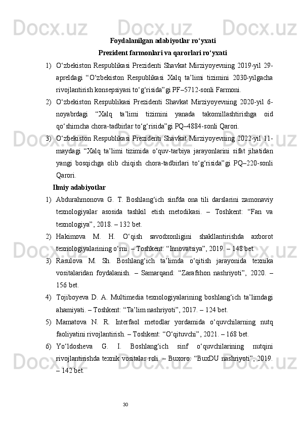 30Foydalanilgan adabiyotlar ro‘yxati
Prezident farmonlari va qarorlari ro‘yxati
1) O‘zbekiston   Respublikasi   Prezidenti   Shavkat  Mirziyoyevning  2019-yil   29-
apreldagi   “O‘zbekiston   Respublikasi   Xalq   ta’limi   tizimini   2030-yilgacha
rivojlantirish konsepsiyasi to‘g‘risida”gi PF–5712-sonli Farmoni.
2) O‘zbekiston   Respublikasi   Prezidenti   Shavkat   Mirziyoyevning   2020-yil   6-
noyabrdagi   “Xalq   ta’limi   tizimini   yanada   takomillashtirishga   oid
qo‘shimcha chora-tadbirlar to‘g‘risida”gi PQ–4884-sonli Qarori.
3) O‘zbekiston   Respublikasi   Prezidenti   Shavkat  Mirziyoyevning  2022-yil   11-
maydagi   “Xalq   ta’limi   tizimida   o‘quv-tarbiya   jarayonlarini   sifat   jihatidan
yangi   bosqichga   olib   chiqish   chora-tadbirlari   to‘g‘risida”gi   PQ–220-sonli
Qarori.
Ilmiy adabiyotlar 
1) Abdurahmonova   G.   T.   Boshlang‘ich   sinfda   ona   tili   darslarini   zamonaviy
texnologiyalar   asosida   tashkil   etish   metodikasi.   –   Toshkent:   “Fan   va
texnologiya”, 2018. – 132 bet.
2) Hakimova   M.   H.   O‘qish   savodxonligini   shakllantirishda   axborot
texnologiyalarining o‘rni. – Toshkent: “Innovatsiya”, 2019. – 148 bet.
3) Rasulova   M.   Sh.   Boshlang‘ich   ta’limda   o‘qitish   jarayonida   texnika
vositalaridan   foydalanish.   –   Samarqand:   “Zarafshon   nashriyoti”,   2020.   –
156 bet.
4) Tojiboyeva   D.   A.   Multimedia   texnologiyalarining   boshlang‘ich   ta’limdagi
ahamiyati. – Toshkent: “Ta’lim nashriyoti”, 2017. – 124 bet.
5) Mamatova   N.   R.   Interfaol   metodlar   yordamida   o‘quvchilarning   nutq
faoliyatini rivojlantirish. – Toshkent: “O‘qituvchi”, 2021. – 168 bet.
6) Yo‘ldosheva   G.   I.   Boshlang‘ich   sinf   o‘quvchilarining   nutqini
rivojlantirishda texnik vositalar roli. – Buxoro: “BuxDU nashriyoti”, 2019.
– 142 bet. 
