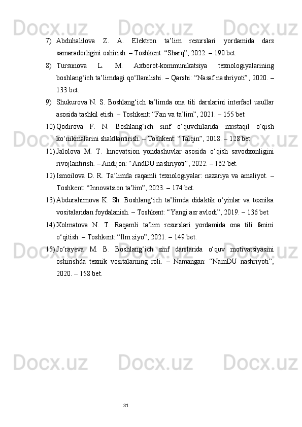 317) Abduhalilova   Z.   A.   Elektron   ta’lim   resurslari   yordamida   dars
samaradorligini oshirish. – Toshkent: “Sharq”, 2022. – 190 bet.
8) Tursunova   L.   M.   Axborot-kommunikatsiya   texnologiyalarining
boshlang‘ich ta’limdagi qo‘llanilishi. – Qarshi: “Nasaf nashriyoti”, 2020. –
133 bet.
9) Shukurova   N.   S.   Boshlang‘ich   ta’limda   ona   tili   darslarini   interfaol   usullar
asosida tashkil etish. – Toshkent: “Fan va ta’lim”, 2021. – 155 bet.
10) Qodirova   F.   N.   Boshlang‘ich   sinf   o‘quvchilarida   mustaqil   o‘qish
ko‘nikmalarini shakllantirish. – Toshkent: “Talqin”, 2018. – 128 bet.
11) Jalolova   M.   T.   Innovatsion   yondashuvlar   asosida   o‘qish   savodxonligini
rivojlantirish. – Andijon: “AndDU nashriyoti”, 2022. – 162 bet.
12) Ismoilova   D.   R.   Ta’limda   raqamli   texnologiyalar:   nazariya   va   amaliyot.   –
Toshkent: “Innovatsion ta’lim”, 2023. – 174 bet.
13) Abdurahimova   K.   Sh.   Boshlang‘ich   ta’limda   didaktik   o‘yinlar   va   texnika
vositalaridan foydalanish. – Toshkent: “Yangi asr avlodi”, 2019. – 136 bet.
14) Xolmatova   N.   T.   Raqamli   ta’lim   resurslari   yordamida   ona   tili   fanini
o‘qitish. – Toshkent: “Ilm ziyo”, 2021. – 149 bet.
15) Jo‘rayeva   M.   B.   Boshlang‘ich   sinf   darslarida   o‘quv   motivatsiyasini
oshirishda   texnik   vositalarning   roli.   –   Namangan:   “NamDU   nashriyoti”,
2020. – 158 bet. 