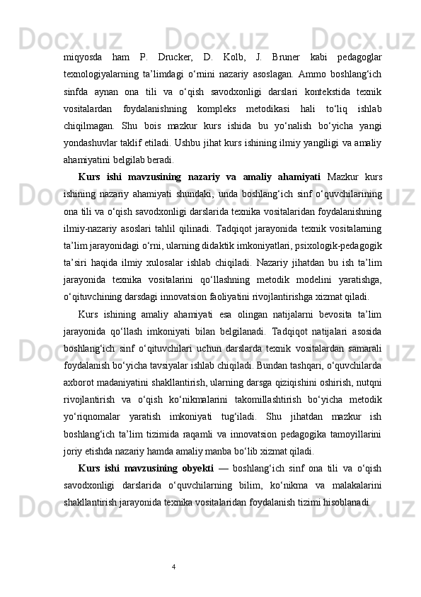4miqyosda   ham   P.   Drucker,   D.   Kolb,   J.   Bruner   kabi   pedagoglar
texnologiyalarning   ta’limdagi   o‘rnini   nazariy   asoslagan.   Ammo   boshlang‘ich
sinfda   aynan   ona   tili   va   o‘qish   savodxonligi   darslari   kontekstida   texnik
vositalardan   foydalanishning   kompleks   metodikasi   hali   to‘liq   ishlab
chiqilmagan.   Shu   bois   mazkur   kurs   ishida   bu   yo‘nalish   bo‘yicha   yangi
yondashuvlar taklif etiladi. Ushbu jihat kurs ishining ilmiy yangiligi va amaliy
ahamiyatini belgilab beradi.
Kurs   ishi   mavzusining   nazariy   va   amaliy   ahamiyati   Mazkur   kurs
ishining   nazariy   ahamiyati   shundaki,   unda   boshlang‘ich   sinf   o‘quvchilarining
ona tili va o‘qish savodxonligi darslarida texnika vositalaridan foydalanishning
ilmiy-nazariy   asoslari   tahlil   qilinadi.   Tadqiqot   jarayonida   texnik   vositalarning
ta’lim jarayonidagi o‘rni, ularning didaktik imkoniyatlari, psixologik-pedagogik
ta’siri   haqida   ilmiy   xulosalar   ishlab   chiqiladi.   Nazariy   jihatdan   bu   ish   ta’lim
jarayonida   texnika   vositalarini   qo‘llashning   metodik   modelini   yaratishga,
o‘qituvchining darsdagi innovatsion faoliyatini rivojlantirishga xizmat qiladi.
Kurs   ishining   amaliy   ahamiyati   esa   olingan   natijalarni   bevosita   ta’lim
jarayonida   qo‘llash   imkoniyati   bilan   belgilanadi.   Tadqiqot   natijalari   asosida
boshlang‘ich   sinf   o‘qituvchilari   uchun   darslarda   texnik   vositalardan   samarali
foydalanish bo‘yicha tavsiyalar ishlab chiqiladi. Bundan tashqari, o‘quvchilarda
axborot madaniyatini shakllantirish, ularning darsga qiziqishini oshirish, nutqni
rivojlantirish   va   o‘qish   ko‘nikmalarini   takomillashtirish   bo‘yicha   metodik
yo‘riqnomalar   yaratish   imkoniyati   tug‘iladi.   Shu   jihatdan   mazkur   ish
boshlang‘ich   ta’lim   tizimida   raqamli   va   innovatsion   pedagogika   tamoyillarini
joriy etishda nazariy hamda amaliy manba bo‘lib xizmat qiladi.
Kurs   ishi   mavzusining   obyekti   —   boshlang‘ich   sinf   ona   tili   va   o‘qish
savodxonligi   darslarida   o‘quvchilarning   bilim,   ko‘nikma   va   malakalarini
shakllantirish jarayonida texnika vositalaridan foydalanish tizimi hisoblanadi. 