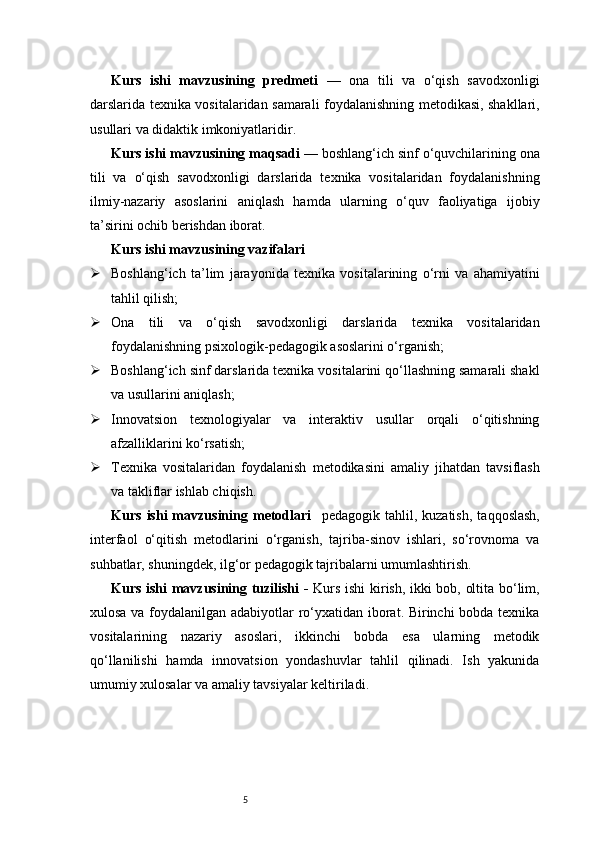5Kurs   ishi   mavzusining   predmeti   —   ona   tili   va   o‘qish   savodxonligi
darslarida texnika vositalaridan samarali foydalanishning metodikasi, shakllari,
usullari va didaktik imkoniyatlaridir.
Kurs ishi mavzusining maqsadi  — boshlang‘ich sinf o‘quvchilarining ona
tili   va   o‘qish   savodxonligi   darslarida   texnika   vositalaridan   foydalanishning
ilmiy-nazariy   asoslarini   aniqlash   hamda   ularning   o‘quv   faoliyatiga   ijobiy
ta’sirini ochib berishdan iborat.
Kurs ishi mavzusining vazifalari
 Boshlang‘ich   ta’lim   jarayonida   texnika   vositalarining   o‘rni   va   ahamiyatini
tahlil qilish;
 Ona   tili   va   o‘qish   savodxonligi   darslarida   texnika   vositalaridan
foydalanishning psixologik-pedagogik asoslarini o‘rganish;
 Boshlang‘ich sinf darslarida texnika vositalarini qo‘llashning samarali shakl
va usullarini aniqlash;
 Innovatsion   texnologiyalar   va   interaktiv   usullar   orqali   o‘qitishning
afzalliklarini ko‘rsatish;
 Texnika   vositalaridan   foydalanish   metodikasini   amaliy   jihatdan   tavsiflash
va takliflar ishlab chiqish.
Kurs   ishi   mavzusining  metodlari     pedagogik   tahlil,  kuzatish,   taqqoslash,
interfaol   o‘qitish   metodlarini   o‘rganish,   tajriba-sinov   ishlari,   so‘rovnoma   va
suhbatlar, shuningdek, ilg‘or pedagogik tajribalarni umumlashtirish.
Kurs ishi mavzusining tuzilishi -   Kurs ishi kirish, ikki bob, oltita bo‘lim,
xulosa va foydalanilgan adabiyotlar ro‘yxatidan iborat. Birinchi bobda texnika
vositalarining   nazariy   asoslari,   ikkinchi   bobda   esa   ularning   metodik
qo‘llanilishi   hamda   innovatsion   yondashuvlar   tahlil   qilinadi.   Ish   yakunida
umumiy xulosalar va amaliy tavsiyalar keltiriladi. 