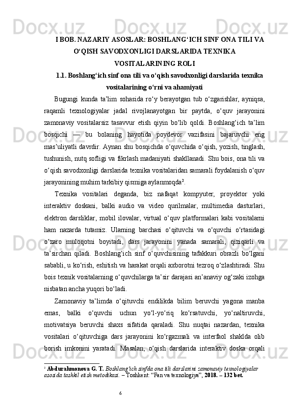 6I BOB. NAZARIY ASOSLAR: BOSHLANG‘ICH SINF ONA TILI VA
O‘QISH SAVODXONLIGI DARSLARIDA TEXNIKA
VOSITALARINING ROLI
1.1. Boshlang‘ich sinf ona tili va o‘qish savodxonligi darslarida texnika
vositalarining o‘rni va ahamiyati
Bugungi   kunda   ta’lim   sohasida   ro‘y   berayotgan   tub   o‘zgarishlar,   ayniqsa,
raqamli   texnologiyalar   jadal   rivojlanayotgan   bir   paytda,   o‘quv   jarayonini
zamonaviy   vositalarsiz   tasavvur   etish   qiyin   bo‘lib   qoldi.   Boshlang‘ich   ta’lim
bosqichi   —   bu   bolaning   hayotida   poydevor   vazifasini   bajaruvchi   eng
mas’uliyatli davrdir. Aynan shu bosqichda o‘quvchida o‘qish, yozish, tinglash,
tushunish, nutq sofligi va fikrlash madaniyati shakllanadi. Shu bois, ona tili va
o‘qish savodxonligi darslarida texnika vositalaridan samarali foydalanish o‘quv
jarayonining muhim tarkibiy qismiga aylanmoqda 2
.
Texnika   vositalari   deganda,   biz   nafaqat   kompyuter,   proyektor   yoki
interaktiv   doskani,   balki   audio   va   video   qurilmalar,   multimedia   dasturlari,
elektron   darsliklar,   mobil   ilovalar,   virtual   o‘quv   platformalari   kabi   vositalarni
ham   nazarda   tutamiz.   Ularning   barchasi   o‘qituvchi   va   o‘quvchi   o‘rtasidagi
o‘zaro   muloqotni   boyitadi,   dars   jarayonini   yanada   samarali,   qiziqarli   va
ta’sirchan   qiladi.   Boshlang‘ich   sinf   o‘quvchisining   tafakkuri   obrazli   bo‘lgani
sababli, u ko‘rish, eshitish va harakat orqali axborotni tezroq o‘zlashtiradi. Shu
bois texnik vositalarning o‘quvchilarga ta’sir darajasi an’anaviy og‘zaki izohga
nisbatan ancha yuqori bo‘ladi.
Zamonaviy   ta’limda   o‘qituvchi   endilikda   bilim   beruvchi   yagona   manba
emas,   balki   o‘quvchi   uchun   yo‘l-yo‘riq   ko‘rsatuvchi,   yo‘naltiruvchi,
motivatsiya   beruvchi   shaxs   sifatida   qaraladi.   Shu   nuqtai   nazardan,   texnika
vositalari   o‘qituvchiga   dars   jarayonini   ko‘rgazmali   va   interfaol   shaklda   olib
borish   imkonini   yaratadi.   Masalan,   o‘qish   darslarida   interaktiv   doska   orqali
2
  Abdurahmonova G. T.   Boshlang‘ich sinfda ona tili darslarini zamonaviy texnologiyalar 
asosida tashkil etish metodikasi.  – Toshkent: “Fan va texnologiya”,  2018. – 132 bet. 