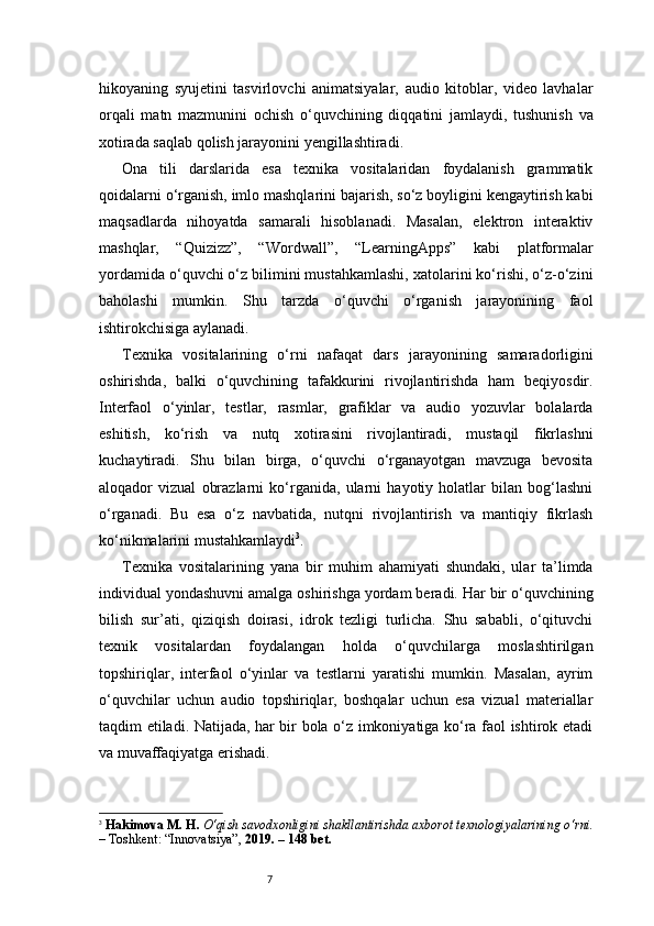 7hikoyaning   syujetini   tasvirlovchi   animatsiyalar,   audio   kitoblar,   video   lavhalar
orqali   matn   mazmunini   ochish   o‘quvchining   diqqatini   jamlaydi,   tushunish   va
xotirada saqlab qolish jarayonini yengillashtiradi.
Ona   tili   darslarida   esa   texnika   vositalaridan   foydalanish   grammatik
qoidalarni o‘rganish, imlo mashqlarini bajarish, so‘z boyligini kengaytirish kabi
maqsadlarda   nihoyatda   samarali   hisoblanadi.   Masalan,   elektron   interaktiv
mashqlar,   “Quizizz”,   “Wordwall”,   “LearningApps”   kabi   platformalar
yordamida o‘quvchi o‘z bilimini mustahkamlashi, xatolarini ko‘rishi, o‘z-o‘zini
baholashi   mumkin.   Shu   tarzda   o‘quvchi   o‘rganish   jarayonining   faol
ishtirokchisiga aylanadi.
Texnika   vositalarining   o‘rni   nafaqat   dars   jarayonining   samaradorligini
oshirishda,   balki   o‘quvchining   tafakkurini   rivojlantirishda   ham   beqiyosdir.
Interfaol   o‘yinlar,   testlar,   rasmlar,   grafiklar   va   audio   yozuvlar   bolalarda
eshitish,   ko‘rish   va   nutq   xotirasini   rivojlantiradi,   mustaqil   fikrlashni
kuchaytiradi.   Shu   bilan   birga,   o‘quvchi   o‘rganayotgan   mavzuga   bevosita
aloqador   vizual   obrazlarni   ko‘rganida,   ularni   hayotiy   holatlar   bilan   bog‘lashni
o‘rganadi.   Bu   esa   o‘z   navbatida,   nutqni   rivojlantirish   va   mantiqiy   fikrlash
ko‘nikmalarini mustahkamlaydi 3
.
Texnika   vositalarining   yana   bir   muhim   ahamiyati   shundaki,   ular   ta’limda
individual yondashuvni amalga oshirishga yordam beradi. Har bir o‘quvchining
bilish   sur’ati,   qiziqish   doirasi,   idrok   tezligi   turlicha.   Shu   sababli,   o‘qituvchi
texnik   vositalardan   foydalangan   holda   o‘quvchilarga   moslashtirilgan
topshiriqlar,   interfaol   o‘yinlar   va   testlarni   yaratishi   mumkin.   Masalan,   ayrim
o‘quvchilar   uchun   audio   topshiriqlar,   boshqalar   uchun   esa   vizual   materiallar
taqdim etiladi. Natijada, har bir bola o‘z imkoniyatiga ko‘ra faol ishtirok etadi
va muvaffaqiyatga erishadi.
3
  Hakimova M. H.   O‘qish savodxonligini shakllantirishda axborot texnologiyalarining o‘rni.
– Toshkent: “Innovatsiya”,  2019. – 148 bet. 