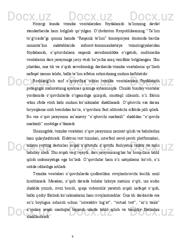 8Hozirgi   kunda   texnika   vositalaridan   foydalanish   ta’limning   davlat
standartlarida   ham   belgilab   qo‘yilgan.   O‘zbekiston   Respublikasining   “Ta’lim
to‘g‘risida”gi   qonuni   hamda   “Raqamli   ta’lim”   konsepsiyasi   doirasida   barcha
umumta’lim   maktablarida   axborot-kommunikatsiya   texnologiyalaridan
foydalanish,   o‘qituvchilarni   raqamli   savodxonlikka   o‘rgatish,   multimedia
vositalarini dars jarayoniga joriy etish bo‘yicha aniq vazifalar belgilangan. Shu
jihatdan, ona tili va o‘qish savodxonligi darslarida texnika vositalarini qo‘llash
nafaqat zamon talabi, balki ta’lim sifatini oshirishning muhim kafolatidir.
Boshlang‘ich   sinf   o‘qituvchisi   uchun   texnika   vositalaridan   foydalanish
pedagogik mahoratning ajralmas qismiga aylanmoqda. Chunki bunday vositalar
yordamida   o‘quvchilarda   o‘rganishga   qiziqish,   mustaqil   izlanish,   o‘z   fikrini
erkin   ifoda   etish   kabi   muhim   ko‘nikmalar   shakllanadi.   O‘qituvchi   esa   darsni
biryoqlama izoh berishdan ko‘ra, o‘quvchini faol ishtirokchi sifatida jalb qiladi.
Bu   esa   o‘quv   jarayonini   an’anaviy   “o‘qituvchi   markazli”   shakldan   “o‘quvchi
markazli” modelga o‘tkazadi.
Shuningdek, texnika vositalari o‘quv jarayonini nazorat qilish va baholashni
ham qulaylashtiradi. Elektron test tizimlari, interfaol savol-javob platformalari,
onlayn   reyting   dasturlari   orqali   o‘qituvchi   o‘quvchi   faoliyatini   tezkor   va   xolis
baholay oladi. Shu orqali vaqt tejaydi, dars jarayonining har bir bosqichini tahlil
qilish   imkoniyatiga   ega   bo‘ladi.   O‘quvchilar   ham   o‘z   natijalarini   ko‘rib,   o‘z
ustida ishlashga intiladi.
Texnika   vositalari   o‘quvchilarda   ijodkorlikni   rivojlantiruvchi   kuchli   omil
hisoblanadi.   Masalan,   o‘qish   darsida   bolalar   hikoya   matnini   o‘qib,   uni   audio
shaklda   yozish,   ovoz   berish,   qisqa   videorolik   yaratish   orqali   nafaqat   o‘qish,
balki ijodiy fikrlash ko‘nikmalarini ham rivojlantiradilar. Ona tili darslarida esa
so‘z   boyligini   oshirish   uchun   “interaktiv   lug‘at”,   “virtual   test”,   “so‘z   tanla”
o‘yinlari   orqali   mashqlar   bajarish   ularda   tahlil   qilish   va   tanqidiy   fikrlashni
shakllantiradi. 