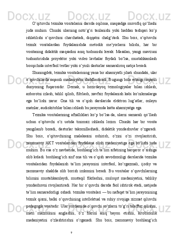 9O‘qituvchi texnika vositalarini darsda oqilona, maqsadga muvofiq qo‘llashi
juda   muhim.   Chunki   ularning   noto‘g‘ri   tanlanishi   yoki   haddan   tashqari   ko‘p
ishlatilishi   o‘quvchini   charchatadi,   diqqatni   chalg‘itadi.   Shu   bois,   o‘qituvchi
texnik   vositalardan   foydalanishda   metodik   me’yorlarni   bilishi,   har   bir
vositaning   didaktik   maqsadini   aniq   tushunishi   kerak.   Masalan,   yangi   mavzuni
tushuntirishda   proyektor   yoki   video   lavhalar   foydali   bo‘lsa,   mustahkamlash
bosqichida interfaol testlar yoki o‘yinli dasturlar samaraliroq natija beradi.
Shuningdek, texnika vositalarining yana bir ahamiyatli jihati shundaki, ular
o‘quvchilarda raqamli madaniyatni shakllantiradi. Bugungi bola ertangi raqamli
dunyoning   fuqarosidir.   Demak,   u   hozirdayoq   texnologiyalar   bilan   ishlash,
axborotni izlash, tahlil qilish, filtrlash, xavfsiz foydalanish kabi ko‘nikmalarga
ega   bo‘lishi   zarur.   Ona   tili   va   o‘qish   darslarida   elektron   lug‘atlar,   onlayn
matnlar, audiokitoblar bilan ishlash bu jarayonda katta ahamiyatga ega.
Texnika   vositalarining   afzalliklari   ko‘p   bo‘lsa-da,   ularni   samarali   qo‘llash
uchun   o‘qituvchi   o‘z   ustida   tinimsiz   ishlashi   lozim.   Chunki   har   bir   vosita
yangilanib   boradi,   dasturlar   takomillashadi,   didaktik   yondashuvlar   o‘zgaradi.
Shu   bois,   o‘qituvchining   malakasini   oshirish,   o‘zini   o‘zi   rivojlantirish,
zamonaviy   AKT   vositalaridan   foydalana   olish   madaniyatiga   ega   bo‘lishi   juda
muhim. Bu esa o‘z navbatida, boshlang‘ich ta’lim sifatining barqaror o‘sishiga
olib keladi. boshlang‘ich sinf ona tili va o‘qish savodxonligi darslarida texnika
vositalaridan   foydalanish   ta’lim   jarayonini   interfaol,   ko‘rgazmali,   ijodiy   va
zamonaviy   shaklda   olib   borish   imkonini   beradi.   Bu   vositalar   o‘quvchilarning
bilimini   mustahkamlaydi,   mustaqil   fikrlashni,   muloqot   madaniyatini,   tahliliy
yondashuvni rivojlantiradi. Har bir o‘quvchi darsda faol ishtirok etadi, natijada
ta’lim samaradorligi oshadi. texnika vositalari — bu nafaqat ta’lim jarayonining
texnik qismi, balki  o‘quvchining intellektual  va ruhiy rivojiga xizmat  qiluvchi
pedagogik vositadir. Ular yordamida o‘quvchi so‘zlarni to‘g‘ri talaffuz qilishni,
matn   mazmunini   anglashni,   o‘z   fikrini   aniq   bayon   etishni,   kitobxonlik
madaniyatini   o‘zlashtirishni   o‘rganadi.   Shu   bois,   zamonaviy   boshlang‘ich 
