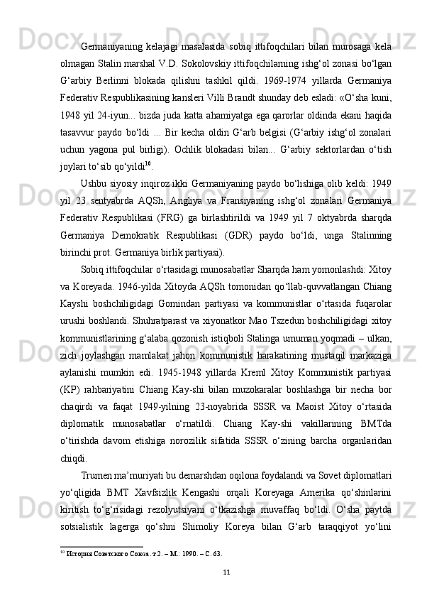 Germaniyaning   kelajagi   masalasida   sobiq   ittifoqchilari   bilan   murosaga   kela
olmagan Stalin marshal V.D. Sokolovskiy ittifoqchilarning ishg‘ol zonasi bo‘lgan
G‘arbiy   Berlinni   blokada   qilishni   tashkil   qildi.   1969-1974   yillarda   Germaniya
Federativ Respublikasining kansleri Villi Brandt shunday deb esladi: «O‘sha kuni,
1948 yil 24-iyun... bizda juda katta ahamiyatga ega qarorlar oldinda ekani haqida
tasavvur   paydo   bo‘ldi   ...   Bir   kecha   oldin   G‘arb   belgisi   (G‘arbiy   ishg‘ol   zonalari
uchun   yagona   pul   birligi).   Ochlik   blokadasi   bilan...   G‘arbiy   sektorlardan   o‘tish
joylari to‘sib qo‘yildi 10
.
Ushbu siyosiy inqiroz ikki Germaniyaning paydo bo‘lishiga olib keldi: 1949
yil   23   sentyabrda   AQSh,   Angliya   va   Fransiyaning   ishg‘ol   zonalari   Germaniya
Federativ   Respublikasi   (FRG)   ga   birlashtirildi   va   1949   yil   7   oktyabrda   sharqda
Germaniya   Demokratik   Respublikasi   (GDR)   paydo   bo‘ldi,   unga   Stalinning
birinchi prot. Germaniya birlik partiyasi).
Sobiq ittifoqchilar o‘rtasidagi munosabatlar Sharqda ham yomonlashdi: Xitoy
va   Koreyada.   1946-yilda   Xitoyda   AQSh   tomonidan   qo llab-quvvatlangan   Chiangʻ
Kayshi   boshchiligidagi   Gomindan   partiyasi   va   kommunistlar   o rtasida   fuqarolar	
ʻ
urushi boshlandi. Shuhratparast va xiyonatkor Mao Tszedun boshchiligidagi xitoy
kommunistlarining g‘alaba qozonish istiqboli Stalinga umuman yoqmadi – ulkan,
zich   joylashgan   mamlakat   jahon   kommunistik   harakatining   mustaqil   markaziga
aylanishi   mumkin   edi.   1945-1948   yillarda   Kreml   Xitoy   Kommunistik   partiyasi
(KP)   rahbariyatini   Chiang   Kay-shi   bilan   muzokaralar   boshlashga   bir   necha   bor
chaqirdi   va   faqat   1949-yilning   23-noyabrida   SSSR   va   Maoist   Xitoy   o‘rtasida
diplomatik   munosabatlar   o‘rnatildi.   Chiang   Kay-shi   vakillarining   BMTda
o‘tirishda   davom   etishiga   norozilik   sifatida   SSSR   o‘zining   barcha   organlaridan
chiqdi.
Trumen ma’muriyati bu demarshdan oqilona foydalandi va Sovet diplomatlari
yo‘qligida   BMT   Xavfsizlik   Kengashi   orqali   Koreyaga   Amerika   qo‘shinlarini
kiritish   to‘g‘risidagi   rezolyutsiyani   o‘tkazishga   muvaffaq   bo‘ldi.   O‘sha   paytda
sotsialistik   lagerga   qo‘shni   Shimoliy   Koreya   bilan   G‘arb   taraqqiyot   yo‘lini
10
 История Советского Союза. т.2. – М.: 1990. –  C . 63.
11 