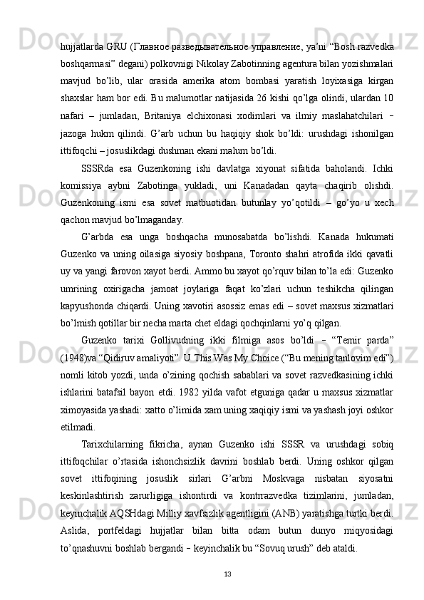 hujjatlarda GRU ( Главное   разведывательное   управление , ya’ni “Bosh razvedka
boshqarmasi” degani) polkovnigi Nikolay Zabotinning agentura bilan yozishmalari
mavjud   bo’lib,   ular   orasida   amerika   atom   bombasi   yaratish   loyixasiga   kirgan
shaxslar ham bor edi. Bu malumotlar natijasida 26 kishi qo’lga olindi, ulardan 10
nafari   –   jumladan,   Britaniya   elchixonasi   xodimlari   va   ilmiy   maslahatchilari   –
jazoga   hukm   qilindi.   G’arb   uchun   bu   haqiqiy   shok   bo’ldi:   urushdagi   ishonilgan
ittifoqchi – josuslikdagi dushman ekani malum bo’ldi.
SSSRda   esa   Guzenkoning   ishi   davlatga   xiyonat   sifatida   baholandi.   Ichki
komissiya   aybni   Zabotinga   yukladi,   uni   Kanadadan   qayta   chaqirib   olishdi.
Guzenkoning   ismi   esa   sovet   matbuotidan   butunlay   yo’qotildi   –   go’yo   u   xech
qachon mavjud bo’lmaganday. 
G’arbda   esa   unga   boshqacha   munosabatda   bo’lishdi.   Kanada   hukumati
Guzenko  va uning  oilasiga  siyosiy  boshpana,   Toronto shahri   atrofida  ikki   qavatli
uy va yangi farovon xayot berdi. Ammo bu xayot qo’rquv bilan to’la edi: Guzenko
umrining   oxirigacha   jamoat   joylariga   faqat   ko’zlari   uchun   teshikcha   qilingan
kapyushonda chiqardi. Uning xavotiri asossiz emas edi – sovet maxsus xizmatlari
bo’lmish qotillar bir necha marta chet eldagi qochqinlarni yo’q qilgan. 
Guzenko   tarixi   Gollivudning   ikki   filmiga   asos   bo’ldi   –   “Temir   parda”
(1948)va “Qidiruv amaliyoti”. U This Was My Choice (“Bu mening tanlovim edi”)
nomli kitob yozdi, unda o’zining qochish sabablari  va sovet  razvedkasining ichki
ishlarini   batafsil   bayon   etdi.  1982   yilda   vafot   etguniga   qadar   u   maxsus   xizmatlar
ximoyasida yashadi: xatto o’limida xam uning xaqiqiy ismi va yashash joyi oshkor
etilmadi.
Tarixchilarning   fikricha,   aynan   Guzenko   ishi   SSSR   va   urushdagi   sobiq
ittifoqchilar   o’rtasida   ishonchsizlik   davrini   boshlab   berdi.   Uning   oshkor   qilgan
sovet   ittifoqining   josuslik   sirlari   G’arbni   Moskvaga   nisbatan   siyosatni
keskinlashtirish   zarurligiga   ishontirdi   va   kontrrazvedka   tizimlarini,   jumladan,
keyinchalik AQSHdagi Milliy xavfsizlik agentligini (ANB) yaratishga turtki berdi.
Aslida,   portfeldagi   hujjatlar   bilan   bitta   odam   butun   dunyo   miqyosidagi
to’qnashuvni boshlab bergandi  –  keyinchalik bu “Sovuq urush” deb ataldi.
13 