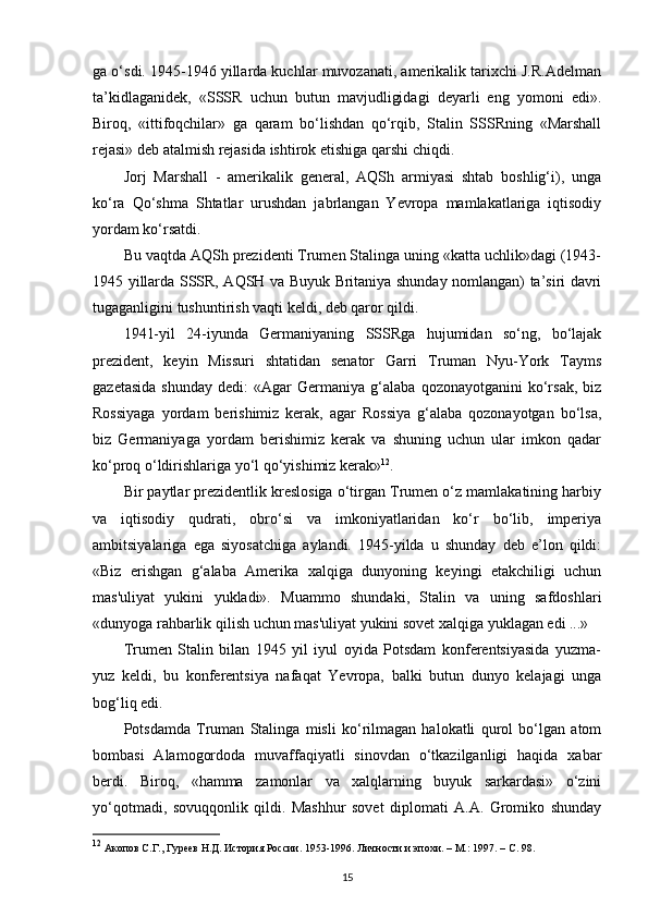 ga o‘sdi. 1945-1946 yillarda kuchlar muvozanati, amerikalik tarixchi J.R.Adelman
ta’kidlaganidek,   «SSSR   uchun   butun   mavjudligidagi   deyarli   eng   yomoni   edi».
Biroq,   «ittifoqchilar»   ga   qaram   bo‘lishdan   qo‘rqib,   Stalin   SSSRning   «Marshall
rejasi» deb atalmish rejasida ishtirok etishiga qarshi chiqdi.
Jorj   Marshall   -   amerikalik   general,   AQSh   armiyasi   shtab   boshlig‘i),   unga
ko‘ra   Qo‘shma   Shtatlar   urushdan   jabrlangan   Yevropa   mamlakatlariga   iqtisodiy
yordam ko‘rsatdi.
Bu vaqtda AQSh prezidenti Trumen Stalinga uning «katta uchlik»dagi (1943-
1945 yillarda SSSR, AQSH va Buyuk Britaniya shunday nomlangan) ta’siri davri
tugaganligini tushuntirish vaqti keldi, deb qaror qildi.
1941-yil   24-iyunda   Germaniyaning   SSSRga   hujumidan   so‘ng,   bo‘lajak
prezident,   keyin   Missuri   shtatidan   senator   Garri   Truman   Nyu-York   Tayms
gazetasida   shunday   dedi:   «Agar   Germaniya   g‘alaba  qozonayotganini   ko‘rsak,   biz
Rossiyaga   yordam   berishimiz   kerak,   agar   Rossiya   g‘alaba   qozonayotgan   bo‘lsa,
biz   Germaniyaga   yordam   berishimiz   kerak   va   shuning   uchun   ular   imkon   qadar
ko‘proq o‘ldirishlariga yo‘l qo‘yishimiz kerak» 12
.
Bir paytlar prezidentlik kreslosiga o‘tirgan Trumen o‘z mamlakatining harbiy
va   iqtisodiy   qudrati,   obro‘si   va   imkoniyatlaridan   ko‘r   bo‘lib,   imperiya
ambitsiyalariga   ega   siyosatchiga   aylandi.   1945-yilda   u   shunday   deb   e’lon   qildi:
«Biz   erishgan   g‘alaba   Amerika   xalqiga   dunyoning   keyingi   etakchiligi   uchun
mas'uliyat   yukini   yukladi».   Muammo   shundaki,   Stalin   va   uning   safdoshlari
«dunyoga rahbarlik qilish uchun mas'uliyat yukini sovet xalqiga yuklagan edi ...»
Trumen   Stalin   bilan   1945   yil   iyul   oyida   Potsdam   konferentsiyasida   yuzma-
yuz   keldi,   bu   konferentsiya   nafaqat   Yevropa,   balki   butun   dunyo   kelajagi   unga
bog‘liq edi.
Potsdamda   Truman   Stalinga   misli   ko‘rilmagan   halokatli   qurol   bo‘lgan   atom
bombasi   Alamogordoda   muvaffaqiyatli   sinovdan   o‘tkazilganligi   haqida   xabar
berdi.   Biroq,   «hamma   zamonlar   va   xalqlarning   buyuk   sarkardasi»   o‘zini
yo‘qotmadi,   sovuqqonlik   qildi.   Mashhur   sovet   diplomati   A.A.   Gromiko   shunday
12
 Акопов С.Г., Гуреев Н.Д. История России. 1953-1996. Личности и эпохи. – М.: 1997. –  C . 98.
15 