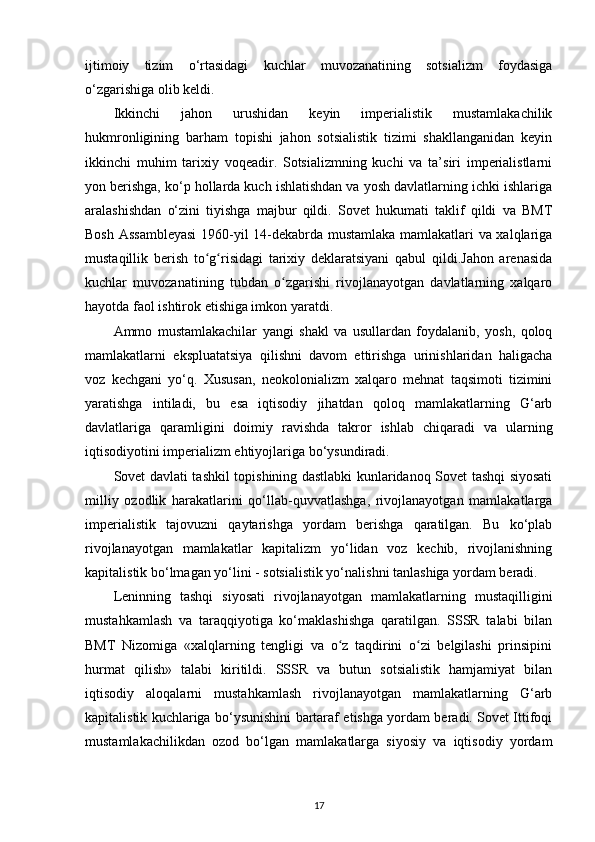 ijtimoiy   tizim   o‘rtasidagi   kuchlar   muvozanatining   sotsializm   foydasiga
o‘zgarishiga olib keldi.
Ikkinchi   jahon   urushidan   keyin   imperialistik   mustamlakachilik
hukmronligining   barham   topishi   jahon   sotsialistik   tizimi   shakllanganidan   keyin
ikkinchi   muhim   tarixiy   voqeadir.   Sotsializmning   kuchi   va   ta’siri   imperialistlarni
yon berishga, ko‘p hollarda kuch ishlatishdan va yosh davlatlarning ichki ishlariga
aralashishdan   o‘zini   tiyishga   majbur   qildi.   Sovet   hukumati   taklif   qildi   va   BMT
Bosh Assambleyasi  1960-yil 14-dekabrda mustamlaka mamlakatlari va xalqlariga
mustaqillik   berish   to g risidagi   tarixiy   deklaratsiyani   qabul   qildi.Jahon   arenasidaʻ ʻ
kuchlar   muvozanatining   tubdan   o zgarishi   rivojlanayotgan   davlatlarning   xalqaro	
ʻ
hayotda faol ishtirok etishiga imkon yaratdi.
Ammo   mustamlakachilar   yangi   shakl   va   usullardan   foydalanib,   yosh,   qoloq
mamlakatlarni   ekspluatatsiya   qilishni   davom   ettirishga   urinishlaridan   haligacha
voz   kechgani   yo‘q.   Xususan,   neokolonializm   xalqaro   mehnat   taqsimoti   tizimini
yaratishga   intiladi,   bu   esa   iqtisodiy   jihatdan   qoloq   mamlakatlarning   G‘arb
davlatlariga   qaramligini   doimiy   ravishda   takror   ishlab   chiqaradi   va   ularning
iqtisodiyotini imperializm ehtiyojlariga bo‘ysundiradi.
Sovet davlati tashkil topishining dastlabki kunlaridanoq Sovet tashqi siyosati
milliy   ozodlik   harakatlarini   qo‘llab-quvvatlashga,   rivojlanayotgan   mamlakatlarga
imperialistik   tajovuzni   qaytarishga   yordam   berishga   qaratilgan.   Bu   ko‘plab
rivojlanayotgan   mamlakatlar   kapitalizm   yo‘lidan   voz   kechib,   rivojlanishning
kapitalistik bo‘lmagan yo‘lini - sotsialistik yo‘nalishni tanlashiga yordam beradi.
Leninning   tashqi   siyosati   rivojlanayotgan   mamlakatlarning   mustaqilligini
mustahkamlash   va   taraqqiyotiga   ko‘maklashishga   qaratilgan.   SSSR   talabi   bilan
BMT   Nizomiga   «xalqlarning   tengligi   va   o z   taqdirini   o zi   belgilashi   prinsipini	
ʻ ʻ
hurmat   qilish»   talabi   kiritildi.   SSSR   va   butun   sotsialistik   hamjamiyat   bilan
iqtisodiy   aloqalarni   mustahkamlash   rivojlanayotgan   mamlakatlarning   G‘arb
kapitalistik kuchlariga bo‘ysunishini bartaraf etishga yordam beradi. Sovet Ittifoqi
mustamlakachilikdan   ozod   bo‘lgan   mamlakatlarga   siyosiy   va   iqtisodiy   yordam
17 