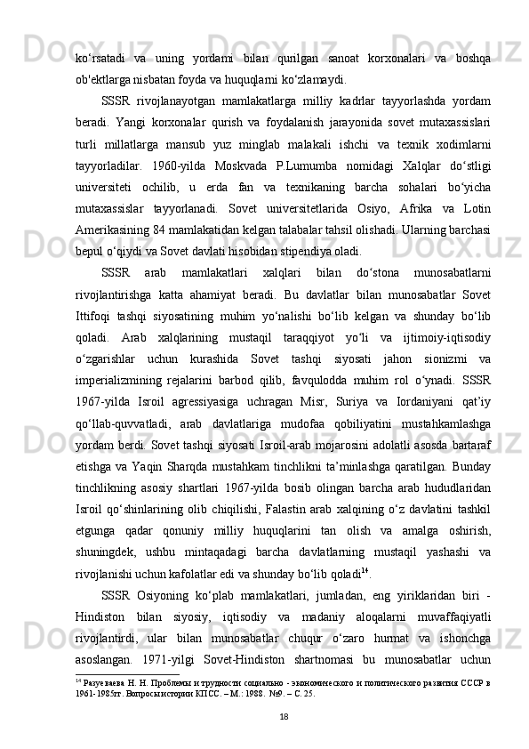 ko‘rsatadi   va   uning   yordami   bilan   qurilgan   sanoat   korxonalari   va   boshqa
ob'ektlarga nisbatan foyda va huquqlarni ko‘zlamaydi.
SSSR   rivojlanayotgan   mamlakatlarga   milliy   kadrlar   tayyorlashda   yordam
beradi.   Yangi   korxonalar   qurish   va   foydalanish   jarayonida   sovet   mutaxassislari
turli   millatlarga   mansub   yuz   minglab   malakali   ishchi   va   texnik   xodimlarni
tayyorladilar.   1960-yilda   Moskvada   P.Lumumba   nomidagi   Xalqlar   do stligiʻ
universiteti   ochilib,   u   е rda   fan   va   texnikaning   barcha   sohalari   bo yicha
ʻ
mutaxassislar   tayyorlanadi.   Sovet   universitetlarida   Osiyo,   Afrika   va   Lotin
Amerikasining 84 mamlakatidan kelgan talabalar tahsil olishadi. Ularning barchasi
bepul o‘qiydi va Sovet davlati hisobidan stipendiya oladi.
SSSR   arab   mamlakatlari   xalqlari   bilan   do stona   munosabatlarni	
ʻ
rivojlantirishga   katta   ahamiyat   beradi.   Bu   davlatlar   bilan   munosabatlar   Sovet
Ittifoqi   tashqi   siyosatining   muhim   yo‘nalishi   bo‘lib   kelgan   va   shunday   bo‘lib
qoladi.   Arab   xalqlarining   mustaqil   taraqqiyot   yo li   va   ijtimoiy-iqtisodiy	
ʻ
o zgarishlar   uchun   kurashida   Sovet   tashqi   siyosati   jahon   sionizmi   va	
ʻ
imperializmining   rejalarini   barbod   qilib,   favqulodda   muhim   rol   o ynadi.   SSSR	
ʻ
1967-yilda   Isroil   agressiyasiga   uchragan   Misr,   Suriya   va   Iordaniyani   qat’iy
qo‘llab-quvvatladi,   arab   davlatlariga   mudofaa   qobiliyatini   mustahkamlashga
yordam  berdi. Sovet  tashqi  siyosati  Isroil-arab mojarosini  adolatli  asosda  bartaraf
etishga   va   Yaqin   Sharqda   mustahkam   tinchlikni   ta’minlashga   qaratilgan.   Bunday
tinchlikning   asosiy   shartlari   1967-yilda   bosib   olingan   barcha   arab   hududlaridan
Isroil   qo‘shinlarining   olib   chiqilishi,   Falastin   arab   xalqining   o‘z   davlatini   tashkil
etgunga   qadar   qonuniy   milliy   huquqlarini   tan   olish   va   amalga   oshirish,
shuningdek,   ushbu   mintaqadagi   barcha   davlatlarning   mustaqil   yashashi   va
rivojlanishi uchun kafolatlar edi va shunday bo‘lib qoladi 14
.
SSSR   Osiyoning   ko‘plab   mamlakatlari,   jumladan,   eng   yiriklaridan   biri   -
Hindiston   bilan   siyosiy,   iqtisodiy   va   madaniy   aloqalarni   muvaffaqiyatli
rivojlantirdi,   ular   bilan   munosabatlar   chuqur   o‘zaro   hurmat   va   ishonchga
asoslangan.   1971-yilgi   Sovet-Hindiston   shartnomasi   bu   munosabatlar   uchun
14
  Разуеваева  Н. Н. Проблемы и трудности  социально - экономического  и политического развития СССР в
1961-1985гг. Вопросы истории КПСС. – М.: 1988.  №9. –  C . 25.
18 