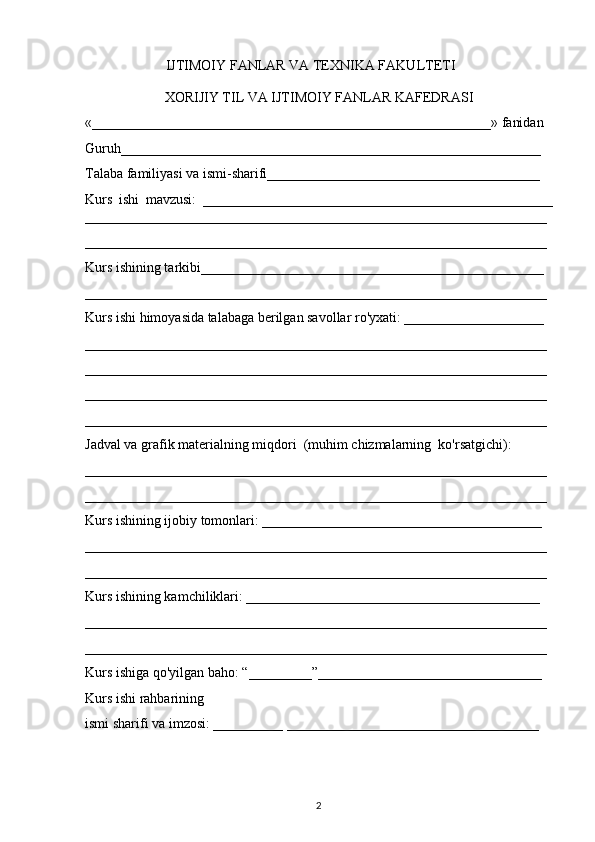                        IJTIMOIY FANLAR VA TEXNIKA FAKULTETI
XORIJIY TIL VA IJTIMOIY FANLAR KAFEDRASI
«_________________________________________________________» fanidan
Guruh____________________________________________________________
Talaba familiyasi va ismi-sharifi_______________________________________
Kurs   ishi   mavzusi:   __________________________________________________
__________________________________________________________________
__________________________________________________________________
Kurs ishining tarkibi_________________________________________________
__________________________________________________________________
Kurs ishi himoyasida talabaga berilgan savollar ro'yxati: ____________________
__________________________________________________________________
__________________________________________________________________
__________________________________________________________________
__________________________________________________________________
Jadval va grafik materialning miqdori  (muhim chizmalarning  ko'rsatgichi):
__________________________________________________________________
__________________________________________________________________
Kurs ishining ijobiy tomonlari: ________________________________________
__________________________________________________________________
__________________________________________________________________
Kurs ishining kamchiliklari: __________________________________________
__________________________________________________________________
__________________________________________________________________
Kurs ishiga qo'yilgan baho: “_________”________________________________
Kurs ishi rahbarining
ismi sharifi va imzosi: __________ ____________________________________
2 