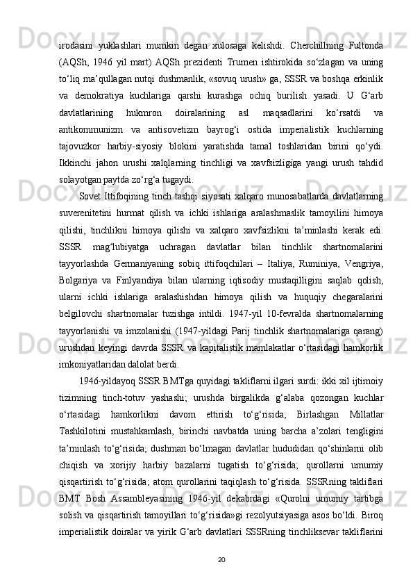 irodasini   yuklashlari   mumkin   degan   xulosaga   kelishdi.   Cherchillning   Fultonda
(AQSh,   1946   yil   mart)   AQSh   prezidenti   Trumen   ishtirokida   so‘zlagan   va   uning
to‘liq ma’qullagan nutqi dushmanlik, «sovuq urush» ga, SSSR va boshqa erkinlik
va   demokratiya   kuchlariga   qarshi   kurashga   ochiq   burilish   yasadi.   U   G‘arb
davlatlarining   hukmron   doiralarining   asl   maqsadlarini   ko‘rsatdi   va
antikommunizm   va   antisovetizm   bayrog‘i   ostida   imperialistik   kuchlarning
tajovuzkor   harbiy-siyosiy   blokini   yaratishda   tamal   toshlaridan   birini   qo‘ydi.
Ikkinchi   jahon   urushi   xalqlarning   tinchligi   va   xavfsizligiga   yangi   urush   tahdid
solayotgan paytda zo‘rg‘a tugaydi.
Sovet   Ittifoqining  tinch  tashqi   siyosati   xalqaro  munosabatlarda  davlatlarning
suverenitetini   hurmat   qilish   va   ichki   ishlariga   aralashmaslik   tamoyilini   himoya
qilishi,   tinchlikni   himoya   qilishi   va   xalqaro   xavfsizlikni   ta’minlashi   kerak   edi.
SSSR   mag lubiyatga   uchragan   davlatlar   bilan   tinchlik   shartnomalariniʻ
tayyorlashda   Germaniyaning   sobiq   ittifoqchilari   –   Italiya,   Ruminiya,   Vengriya,
Bolgariya   va   Finlyandiya   bilan   ularning   iqtisodiy   mustaqilligini   saqlab   qolish,
ularni   ichki   ishlariga   aralashishdan   himoya   qilish   va   huquqiy   chegaralarini
belgilovchi   shartnomalar   tuzishga   intildi.   1947-yil   10-fevralda   shartnomalarning
tayyorlanishi   va   imzolanishi   (1947-yildagi   Parij   tinchlik   shartnomalariga   qarang)
urushdan   keyingi   davrda   SSSR   va   kapitalistik   mamlakatlar   o‘rtasidagi   hamkorlik
imkoniyatlaridan dalolat berdi.
1946-yildayoq SSSR BMTga quyidagi takliflarni ilgari surdi: ikki xil ijtimoiy
tizimning   tinch-totuv   yashashi;   urushda   birgalikda   g‘alaba   qozongan   kuchlar
o‘rtasidagi   hamkorlikni   davom   ettirish   to‘g‘risida;   Birlashgan   Millatlar
Tashkilotini   mustahkamlash,   birinchi   navbatda   uning   barcha   a’zolari   tengligini
ta’minlash   to‘g‘risida;   dushman   bo‘lmagan   davlatlar   hududidan   qo‘shinlarni   olib
chiqish   va   xorijiy   harbiy   bazalarni   tugatish   to‘g‘risida;   qurollarni   umumiy
qisqartirish   to‘g‘risida;   atom   qurollarini   taqiqlash   to‘g‘risida.   SSSRning   takliflari
BMT   Bosh   Assambleyasining   1946-yil   dekabrdagi   «Qurolni   umumiy   tartibga
solish va qisqartirish tamoyillari to‘g‘risida»gi rezolyutsiyasiga asos bo‘ldi. Biroq
imperialistik  doiralar  va yirik G‘arb davlatlari  SSSRning  tinchliksevar  takliflarini
20 