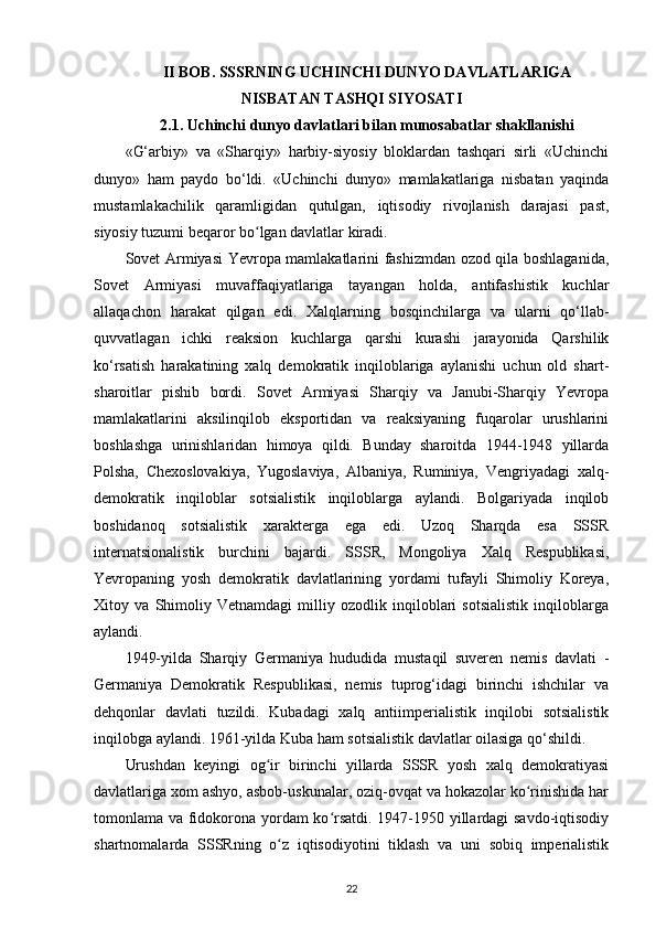 II BOB. SSSRNING UCHINCHI DUNYO DAVLATLARIGA
NISBATAN TASHQI SIYOSATI
2.1. Uchinchi dunyo davlatlari bilan munosabatlar shakllanishi
«G‘arbiy»   va   «Sharqiy»   harbiy-siyosiy   bloklardan   tashqari   sirli   «Uchinchi
dunyo»   ham   paydo   bo‘ldi.   «Uchinchi   dunyo»   mamlakatlariga   nisbatan   yaqinda
mustamlakachilik   qaramligidan   qutulgan,   iqtisodiy   rivojlanish   darajasi   past,
siyosiy tuzumi beqaror bo lgan davlatlar kiradi.ʻ
Sovet Armiyasi Yevropa mamlakatlarini fashizmdan ozod qila boshlaganida,
Sovet   Armiyasi   muvaffaqiyatlariga   tayangan   holda,   antifashistik   kuchlar
allaqachon   harakat   qilgan   edi.   Xalqlarning   bosqinchilarga   va   ularni   qo‘llab-
quvvatlagan   ichki   reaksion   kuchlarga   qarshi   kurashi   jarayonida   Qarshilik
ko‘rsatish   harakatining   xalq   demokratik   inqiloblariga   aylanishi   uchun   old   shart-
sharoitlar   pishib   bordi.   Sovet   Armiyasi   Sharqiy   va   Janubi-Sharqiy   Yevropa
mamlakatlarini   aksilinqilob   eksportidan   va   reaksiyaning   fuqarolar   urushlarini
boshlashga   urinishlaridan   himoya   qildi.   Bunday   sharoitda   1944-1948   yillarda
Polsha,   Chexoslovakiya,   Yugoslaviya,   Albaniya,   Ruminiya,   Vengriyadagi   xalq-
demokratik   inqiloblar   sotsialistik   inqiloblarga   aylandi.   Bolgariyada   inqilob
boshidanoq   sotsialistik   xarakterga   ega   edi.   Uzoq   Sharqda   esa   SSSR
internatsionalistik   burchini   bajardi.   SSSR,   Mongoliya   Xalq   Respublikasi,
Yevropaning   yosh   demokratik   davlatlarining   yordami   tufayli   Shimoliy   Koreya,
Xitoy   va   Shimoliy   Vetnamdagi   milliy   ozodlik   inqiloblari   sotsialistik   inqiloblarga
aylandi.
1949-yilda   Sharqiy   Germaniya   hududida   mustaqil   suveren   nemis   davlati   -
Germaniya   Demokratik   Respublikasi,   nemis   tuprog‘idagi   birinchi   ishchilar   va
dehqonlar   davlati   tuzildi.   Kubadagi   xalq   antiimperialistik   inqilobi   sotsialistik
inqilobga aylandi. 1961-yilda Kuba ham sotsialistik davlatlar oilasiga qo‘shildi.
Urushdan   keyingi   og ir   birinchi   yillarda   SSSR   yosh   xalq   demokratiyasi
ʻ
davlatlariga xom ashyo, asbob-uskunalar, oziq-ovqat va hokazolar ko rinishida har	
ʻ
tomonlama va fidokorona yordam ko rsatdi. 1947-1950 yillardagi savdo-iqtisodiy	
ʻ
shartnomalarda   SSSRning   o z   iqtisodiyotini   tiklash   va   uni   sobiq   imperialistik	
ʻ
22 