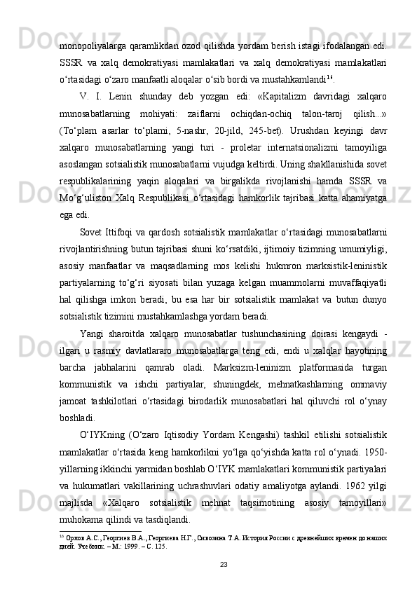 monopoliyalarga qaramlikdan ozod qilishda yordam berish istagi ifodalangan edi.
SSSR   va   xalq   demokratiyasi   mamlakatlari   va   xalq   demokratiyasi   mamlakatlari
o rtasidagi o zaro manfaatli aloqalar o sib bordi va mustahkamlandiʻ ʻ ʻ 16
.
V.   I.   Lenin   shunday   deb   yozgan   edi:   «Kapitalizm   davridagi   xalqaro
munosabatlarning   mohiyati:   zaiflarni   ochiqdan-ochiq   talon-taroj   qilish...»
(To‘plam   asarlar   to‘plami,   5-nashr,   20-jild,   245-bet).   Urushdan   keyingi   davr
xalqaro   munosabatlarning   yangi   turi   -   proletar   internatsionalizmi   tamoyiliga
asoslangan sotsialistik munosabatlarni vujudga keltirdi. Uning shakllanishida sovet
respublikalarining   yaqin   aloqalari   va   birgalikda   rivojlanishi   hamda   SSSR   va
Mo‘g‘uliston   Xalq   Respublikasi   o‘rtasidagi   hamkorlik   tajribasi   katta   ahamiyatga
ega edi.
Sovet   Ittifoqi   va  qardosh   sotsialistik  mamlakatlar   o‘rtasidagi   munosabatlarni
rivojlantirishning butun tajribasi  shuni ko‘rsatdiki, ijtimoiy tizimning umumiyligi,
asosiy   manfaatlar   va   maqsadlarning   mos   kelishi   hukmron   marksistik-leninistik
partiyalarning   to‘g‘ri   siyosati   bilan   yuzaga   kelgan   muammolarni   muvaffaqiyatli
hal   qilishga   imkon   beradi,   bu   esa   har   bir   sotsialistik   mamlakat   va   butun   dunyo
sotsialistik tizimini mustahkamlashga yordam beradi.
Yangi   sharoitda   xalqaro   munosabatlar   tushunchasining   doirasi   kengaydi   -
ilgari   u   rasmiy   davlatlararo   munosabatlarga   teng   edi,   endi   u   xalqlar   hayotining
barcha   jabhalarini   qamrab   oladi.   Marksizm-leninizm   platformasida   turgan
kommunistik   va   ishchi   partiyalar,   shuningdek,   mehnatkashlarning   ommaviy
jamoat   tashkilotlari   o‘rtasidagi   birodarlik   munosabatlari   hal   qiluvchi   rol   o‘ynay
boshladi.
O‘IYKning   (O‘zaro   Iqtisodiy   Yordam   Kengashi)   tashkil   etilishi   sotsialistik
mamlakatlar o‘rtasida keng hamkorlikni yo‘lga qo‘yishda katta rol o‘ynadi. 1950-
yillarning ikkinchi yarmidan boshlab O‘IYK mamlakatlari kommunistik partiyalari
va   hukumatlari   vakillarining   uchrashuvlari   odatiy   amaliyotga   aylandi.   1962   yilgi
majlisda   «Xalqaro   sotsialistik   mehnat   taqsimotining   asosiy   tamoyillari»
muhokama qilindi va tasdiqlandi.
16
 Орлов А.С., Георгиев В.А., Георгиева Н.Г., Сивохина Т.А. История России с древнейших времен до наших
дней. Учебник. – М.: 1999. –  C . 125. 
23 
