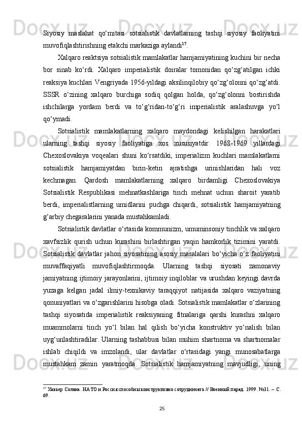Siyosiy   maslahat   qo‘mitasi   sotsialistik   davlatlarning   tashqi   siyosiy   faoliyatini
muvofiqlashtirishning etakchi markaziga aylandi 17
.
Xalqaro reaktsiya sotsialistik mamlakatlar hamjamiyatining kuchini bir necha
bor   sinab   ko‘rdi.   Xalqaro   imperialistik   doiralar   tomonidan   qo‘zg‘atilgan   ichki
reaksiya kuchlari Vengriyada 1956-yildagi aksilinqilobiy qo‘zg‘olonni qo‘zg‘atdi.
SSSR   o‘zining   xalqaro   burchiga   sodiq   qolgan   holda,   qo‘zg‘olonni   bostirishda
ishchilarga   yordam   berdi   va   to‘g‘ridan-to‘g‘ri   imperialistik   aralashuvga   yo‘l
qo‘ymadi.
Sotsialistik   mamlakatlarning   xalqaro   maydondagi   kelishilgan   harakatlari
ularning   tashqi   siyosiy   faoliyatiga   xos   xususiyatdir.   1968-1969   yillardagi
Chexoslovakiya   voqealari   shuni   ko‘rsatdiki,   imperializm   kuchlari   mamlakatlarni
sotsialistik   hamjamiyatdan   birin-ketin   ajratishga   urinishlaridan   hali   voz
kechmagan.   Qardosh   mamlakatlarning   xalqaro   birdamligi   Chexoslovakiya
Sotsialistik   Respublikasi   mehnatkashlariga   tinch   mehnat   uchun   sharoit   yaratib
berdi,   imperialistlarning   umidlarini   puchga   chiqardi,   sotsialistik   hamjamiyatning
g‘arbiy chegaralarini yanada mustahkamladi.
Sotsialistik davlatlar o‘rtasida kommunizm, umuminsoniy tinchlik va xalqaro
xavfsizlik   qurish   uchun   kurashini   birlashtirgan   yaqin   hamkorlik   tizimini   yaratdi.
Sotsialistik   davlatlar   jahon   siyosatining   asosiy   masalalari   bo‘yicha   o‘z   faoliyatini
muvaffaqiyatli   muvofiqlashtirmoqda.   Ularning   tashqi   siyosati   zamonaviy
jamiyatning ijtimoiy jarayonlarini, ijtimoiy inqiloblar va urushdan keyingi davrda
yuzaga   kelgan   jadal   ilmiy-texnikaviy   taraqqiyot   natijasida   xalqaro   vaziyatning
qonuniyatlari va o‘zgarishlarini hisobga oladi. Sotsialistik mamlakatlar o‘zlarining
tashqi   siyosatida   imperialistik   reaksiyaning   fitnalariga   qarshi   kurashni   xalqaro
muammolarni   tinch   yo‘l   bilan   hal   qilish   bo‘yicha   konstruktiv   yo‘nalish   bilan
uyg‘unlashtiradilar.   Ularning   tashabbusi   bilan   muhim   shartnoma   va   shartnomalar
ishlab   chiqildi   va   imzolandi,   ular   davlatlar   o‘rtasidagi   yangi   munosabatlarga
mustahkam   zamin   yaratmoqda.   Sotsialistik   hamjamiyatning   mavjudligi,   uning
17
 Хавьер Солана. НАТО и Россия способны конструктивно сотрудничать // Военный парад. 1999. №31. –  C .
69.
25 