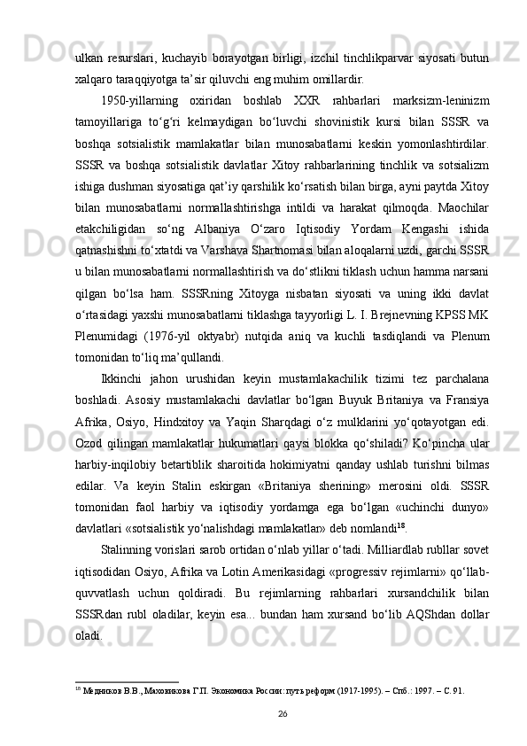 ulkan   resurslari,   kuchayib   borayotgan   birligi,   izchil   tinchlikparvar   siyosati   butun
xalqaro taraqqiyotga ta’sir qiluvchi eng muhim omillardir.
1950-yillarning   oxiridan   boshlab   XXR   rahbarlari   marksizm-leninizm
tamoyillariga   to g ri   kelmaydigan   bo luvchi   shovinistik   kursi   bilan   SSSR   vaʻ ʻ ʻ
boshqa   sotsialistik   mamlakatlar   bilan   munosabatlarni   keskin   yomonlashtirdilar.
SSSR   va   boshqa   sotsialistik   davlatlar   Xitoy   rahbarlarining   tinchlik   va   sotsializm
ishiga dushman siyosatiga qat’iy qarshilik ko‘rsatish bilan birga, ayni paytda Xitoy
bilan   munosabatlarni   normallashtirishga   intildi   va   harakat   qilmoqda.   Maochilar
е takchiligidan   so‘ng   Albaniya   O‘zaro   Iqtisodiy   Yordam   Kengashi   ishida
qatnashishni to‘xtatdi va Varshava Shartnomasi bilan aloqalarni uzdi, garchi SSSR
u bilan munosabatlarni normallashtirish va do‘stlikni tiklash uchun hamma narsani
qilgan   bo‘lsa   ham.   SSSRning   Xitoyga   nisbatan   siyosati   va   uning   ikki   davlat
o rtasidagi yaxshi munosabatlarni tiklashga tayyorligi L. I. Brejnevning KPSS MK	
ʻ
Plenumidagi   (1976-yil   oktyabr)   nutqida   aniq   va   kuchli   tasdiqlandi   va   Plenum
tomonidan to‘liq ma’qullandi.
Ikkinchi   jahon   urushidan   keyin   mustamlakachilik   tizimi   tez   parchalana
boshladi.   Asosiy   mustamlakachi   davlatlar   bo‘lgan   Buyuk   Britaniya   va   Fransiya
Afrika,   Osiyo,   Hindxitoy   va   Yaqin   Sharqdagi   o‘z   mulklarini   yo‘qotayotgan   edi.
Ozod   qilingan   mamlakatlar   hukumatlari   qaysi   blokka   qo‘shiladi?   Ko‘pincha   ular
harbiy-inqilobiy   betartiblik   sharoitida   hokimiyatni   qanday   ushlab   turishni   bilmas
edilar.   Va   keyin   Stalin   eskirgan   «Britaniya   sherining»   merosini   oldi.   SSSR
tomonidan   faol   harbiy   va   iqtisodiy   yordamga   ega   bo‘lgan   «uchinchi   dunyo»
davlatlari «sotsialistik yo‘nalishdagi mamlakatlar» deb nomlandi 18
.
Stalinning vorislari sarob ortidan o‘nlab yillar o‘tadi. Milliardlab rubllar sovet
iqtisodidan Osiyo, Afrika va Lotin Amerikasidagi «progressiv rejimlarni» qo‘llab-
quvvatlash   uchun   qoldiradi.   Bu   rejimlarning   rahbarlari   xursandchilik   bilan
SSSRdan   rubl   oladilar,   keyin   esa...   bundan   ham   xursand   bo‘lib   AQShdan   dollar
oladi.
18
 Медников В.В., Маховикова Г.П. Экономика России: путь реформ (1917-1995). – Спб.: 1997. –  C . 91.
26 