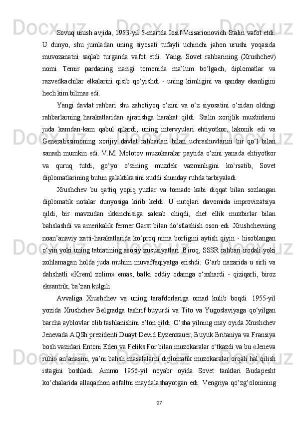 Sovuq urush avjida, 1953-yil 5-martda Iosif Vissarionovich Stalin vafot etdi.
U   dunyo,   shu   jumladan   uning   siyosati   tufayli   uchinchi   jahon   urushi   yoqasida
muvozanatni   saqlab   turganda   vafot   etdi.   Yangi   Sovet   rahbarining   (Xrushchev)
nomi   Temir   pardaning   narigi   tomonida   ma’lum   bo‘lgach,   diplomatlar   va
razvedkachilar   е lkalarini   qisib   qo‘yishdi   -   uning   kimligini   va   qanday   ekanligini
hech kim bilmas edi.
Yangi   davlat   rahbari   shu   zahotiyoq   o‘zini   va   o‘z   siyosatini   o‘zidan   oldingi
rahbarlarning   harakatlaridan   ajratishga   harakat   qildi.   Stalin   xorijlik   muxbirlarni
juda   kamdan-kam   qabul   qilardi,   uning   intervyulari   ehtiyotkor,   lakonik   edi   va
Generalissimoning   xorijiy   davlat   rahbarlari   bilan   uchrashuvlarini   bir   qo‘l   bilan
sanash  mumkin edi. V.M.  Molotov muzokaralar  paytida o‘zini  yanada  ehtiyotkor
va   quruq   tutdi,   go‘yo   o‘zining   muzdek   vazminligini   ko‘rsatib,   Sovet
diplomatlarining butun galaktikasini xuddi shunday ruhda tarbiyaladi.
Xrushchev   bu   qattiq   yopiq   yuzlar   va   tornado   kabi   diqqat   bilan   sozlangan
diplomatik   notalar   dunyosiga   kirib   keldi.   U   nutqlari   davomida   improvizatsiya
qildi,   bir   mavzudan   ikkinchisiga   sakrab   chiqdi,   chet   ellik   muxbirlar   bilan
bahslashdi va amerikalik fermer Garst bilan do‘stlashish oson edi. Xrushchevning
noan’anaviy   xatti-harakatlarida   ko‘proq   nima   borligini   aytish   qiyin   -   hisoblangan
o‘yin yoki uning tabiatining asosiy xususiyatlari. Biroq, SSSR rahbari irodali yoki
xohlamagan   holda   juda   muhim   muvaffaqiyatga   erishdi:   G‘arb   nazarida   u   sirli   va
dahshatli   «Kreml   zolim»   emas,   balki   oddiy   odamga   o‘xshardi   -   qiziqarli,   biroz
eksantrik, ba’zan kulgili.
Avvaliga   Xrushchev   va   uning   tarafdorlariga   omad   kulib   boqdi.   1955-yil
yozida   Xrushchev   Belgradga  tashrif   buyurdi   va  Tito  va   Yugoslaviyaga   qo‘yilgan
barcha ayblovlar olib tashlanishini e’lon qildi. O‘sha yilning may oyida Xrushchev
Jenevada AQSh prezidenti Duayt Devid Eyzenxauer, Buyuk Britaniya va Fransiya
bosh vazirlari Entoni Eden va Feliks For bilan muzokaralar o‘tkazdi va bu «Jeneva
ruhi» an’anasini, ya’ni bahsli masalalarni diplomatik muzokaralar orqali hal qilish
istagini   boshladi.   Ammo   1956-yil   noyabr   oyida   Sovet   tanklari   Budapesht
ko‘chalarida allaqachon asfaltni  maydalashayotgan  edi. Vengriya qo‘zg‘olonining
27 