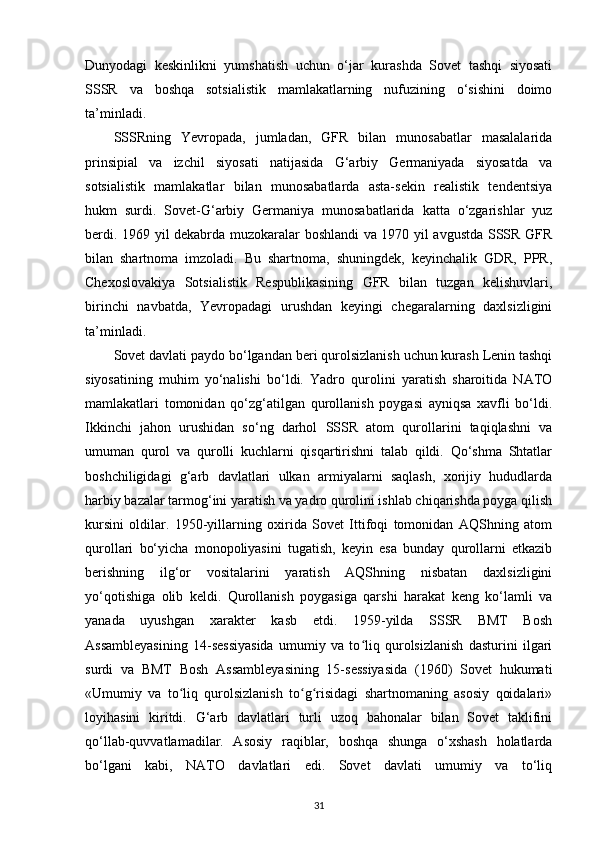 Dunyodagi   keskinlikni   yumshatish   uchun   o‘jar   kurashda   Sovet   tashqi   siyosati
SSSR   va   boshqa   sotsialistik   mamlakatlarning   nufuzining   o‘sishini   doimo
ta’minladi.
SSSRning   Yevropada,   jumladan,   GFR   bilan   munosabatlar   masalalarida
prinsipial   va   izchil   siyosati   natijasida   G‘arbiy   Germaniyada   siyosatda   va
sotsialistik   mamlakatlar   bilan   munosabatlarda   asta-sekin   realistik   tendentsiya
hukm   surdi.   Sovet-G‘arbiy   Germaniya   munosabatlarida   katta   o‘zgarishlar   yuz
berdi. 1969 yil dekabrda muzokaralar boshlandi va 1970 yil avgustda SSSR GFR
bilan   shartnoma   imzoladi.   Bu   shartnoma,   shuningdek,   keyinchalik   GDR,   PPR,
Chexoslovakiya   Sotsialistik   Respublikasining   GFR   bilan   tuzgan   kelishuvlari,
birinchi   navbatda,   Yevropadagi   urushdan   keyingi   chegaralarning   daxlsizligini
ta’minladi.
Sovet davlati paydo bo‘lgandan beri qurolsizlanish uchun kurash Lenin tashqi
siyosatining   muhim   yo‘nalishi   bo‘ldi.   Yadro   qurolini   yaratish   sharoitida   NATO
mamlakatlari   tomonidan   qo‘zg‘atilgan   qurollanish   poygasi   ayniqsa   xavfli   bo‘ldi.
Ikkinchi   jahon   urushidan   so‘ng   darhol   SSSR   atom   qurollarini   taqiqlashni   va
umuman   qurol   va   qurolli   kuchlarni   qisqartirishni   talab   qildi.   Qo‘shma   Shtatlar
boshchiligidagi   g‘arb   davlatlari   ulkan   armiyalarni   saqlash,   xorijiy   hududlarda
harbiy bazalar tarmog‘ini yaratish va yadro qurolini ishlab chiqarishda poyga qilish
kursini   oldilar.   1950-yillarning   oxirida   Sovet   Ittifoqi   tomonidan   AQShning   atom
qurollari   bo‘yicha   monopoliyasini   tugatish,   keyin   esa   bunday   qurollarni   etkazib
berishning   ilg‘or   vositalarini   yaratish   AQShning   nisbatan   daxlsizligini
yo‘qotishiga   olib   keldi.   Qurollanish   poygasiga   qarshi   harakat   keng   ko‘lamli   va
yanada   uyushgan   xarakter   kasb   etdi.   1959-yilda   SSSR   BMT   Bosh
Assambleyasining   14-sessiyasida   umumiy   va   to liq   qurolsizlanish   dasturini   ilgariʻ
surdi   va   BMT   Bosh   Assambleyasining   15-sessiyasida   (1960)   Sovet   hukumati
«Umumiy   va   to liq   qurolsizlanish   to g risidagi   shartnomaning   asosiy   qoidalari»	
ʻ ʻ ʻ
loyihasini   kiritdi.   G‘arb   davlatlari   turli   uzoq   bahonalar   bilan   Sovet   taklifini
qo‘llab-quvvatlamadilar.   Asosiy   raqiblar,   boshqa   shunga   o‘xshash   holatlarda
bo‘lgani   kabi,   NATO   davlatlari   edi.   Sovet   davlati   umumiy   va   to‘liq
31 