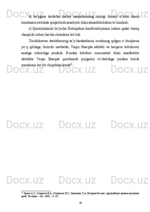 d)   ko‘pgina   davlatlar   harbiy   xarajatlarining   hozirgi   doimiy   o‘sishi   ularni
muntazam ravishda qisqartirish amaliyoti bilan almashtirilishini ta’minlash;
e)  Qurolsizlanish  bo‘yicha Butunjahon konferentsiyasini  imkon qadar  tezroq
chaqirish uchun barcha choralarni ko‘rish.
Tinchliksevar   davlatlarning   sa’y-harakatlarini   urushning   qolgan   o‘choqlarini
yo‘q   qilishga,   birinchi   navbatda,   Yaqin   Sharqda   adolatli   va   barqaror   kelishuvni
amalga   oshirishga   jamlash.   Bunday   kelishuv   munosabati   bilan   manfaatdor
davlatlar   Yaqin   Sharqda   qurollanish   poygasini   to‘xtatishga   yordam   berish
masalasini ko‘rib chiqishlari kerak 25
.
 
25
 Орлов А.С., Георгиев В.А., Георгиева Н.Г., Сивохина Т.А. История России с древнейших времен до наших
дней. Учебник. – М.: 1999.  – C. 91.
38 