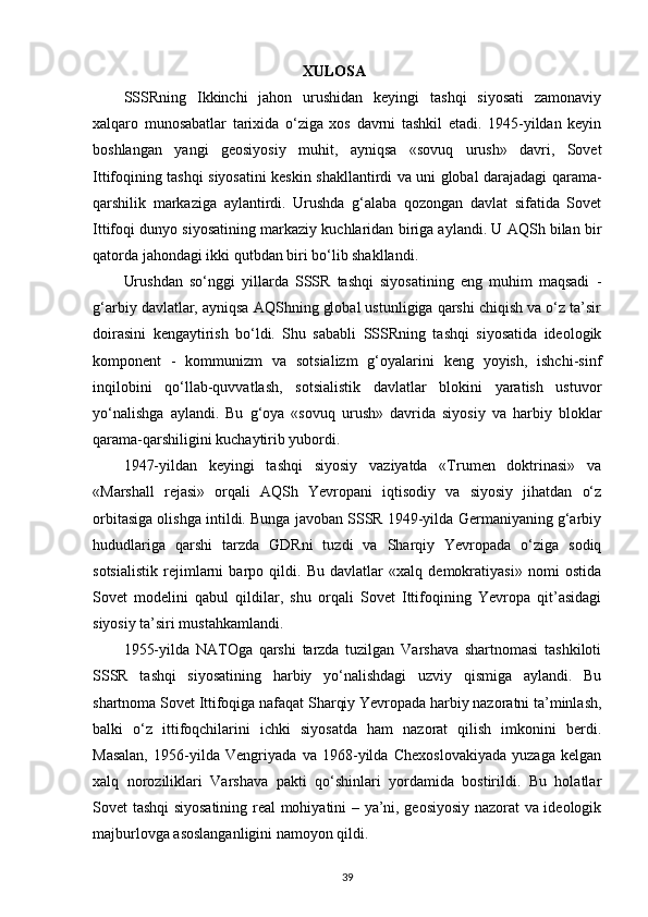                                                XULOSA
SSSRning   Ikkinchi   jahon   urushidan   keyingi   tashqi   siyosati   zamonaviy
xalqaro   munosabatlar   tarixida   o‘ziga   xos   davrni   tashkil   etadi.   1945-yildan   keyin
boshlangan   yangi   geosiyosiy   muhit,   ayniqsa   «sovuq   urush»   davri,   Sovet
Ittifoqining tashqi siyosatini keskin shakllantirdi va uni global darajadagi qarama-
qarshilik   markaziga   aylantirdi.   Urushda   g‘alaba   qozongan   davlat   sifatida   Sovet
Ittifoqi dunyo siyosatining markaziy kuchlaridan biriga aylandi. U AQSh bilan bir
qatorda jahondagi ikki qutbdan biri bo‘lib shakllandi.
Urushdan   so‘nggi   yillarda   SSSR   tashqi   siyosatining   eng   muhim   maqsadi   -
g‘arbiy davlatlar, ayniqsa AQShning global ustunligiga qarshi chiqish va o‘z ta’sir
doirasini   kengaytirish   bo‘ldi.   Shu   sababli   SSSRning   tashqi   siyosatida   ideologik
komponent   -   kommunizm   va   sotsializm   g‘oyalarini   keng   yoyish,   ishchi-sinf
inqilobini   qo‘llab-quvvatlash,   sotsialistik   davlatlar   blokini   yaratish   ustuvor
yo‘nalishga   aylandi.   Bu   g‘oya   «sovuq   urush»   davrida   siyosiy   va   harbiy   bloklar
qarama-qarshiligini kuchaytirib yubordi.
1947-yildan   keyingi   tashqi   siyosiy   vaziyatda   «Trumen   doktrinasi»   va
«Marshall   rejasi»   orqali   AQSh   Yevropani   iqtisodiy   va   siyosiy   jihatdan   o‘z
orbitasiga olishga intildi. Bunga javoban SSSR 1949-yilda Germaniyaning g‘arbiy
hududlariga   qarshi   tarzda   GDRni   tuzdi   va   Sharqiy   Yevropada   o‘ziga   sodiq
sotsialistik   rejimlarni   barpo   qildi.   Bu   davlatlar   «xalq   demokratiyasi»   nomi   ostida
Sovet   modelini   qabul   qildilar,   shu   orqali   Sovet   Ittifoqining   Yevropa   qit’asidagi
siyosiy ta’siri mustahkamlandi.
1955-yilda   NATOga   qarshi   tarzda   tuzilgan   Varshava   shartnomasi   tashkiloti
SSSR   tashqi   siyosatining   harbiy   yo‘nalishdagi   uzviy   qismiga   aylandi.   Bu
shartnoma Sovet Ittifoqiga nafaqat Sharqiy Yevropada harbiy nazoratni ta’minlash,
balki   o‘z   ittifoqchilarini   ichki   siyosatda   ham   nazorat   qilish   imkonini   berdi.
Masalan,   1956-yilda   Vengriyada   va   1968-yilda   Chexoslovakiyada   yuzaga   kelgan
xalq   noroziliklari   Varshava   pakti   qo‘shinlari   yordamida   bostirildi.   Bu   holatlar
Sovet tashqi siyosatining real mohiyatini – ya’ni, geosiyosiy nazorat va ideologik
majburlovga asoslanganligini namoyon qildi.
39 