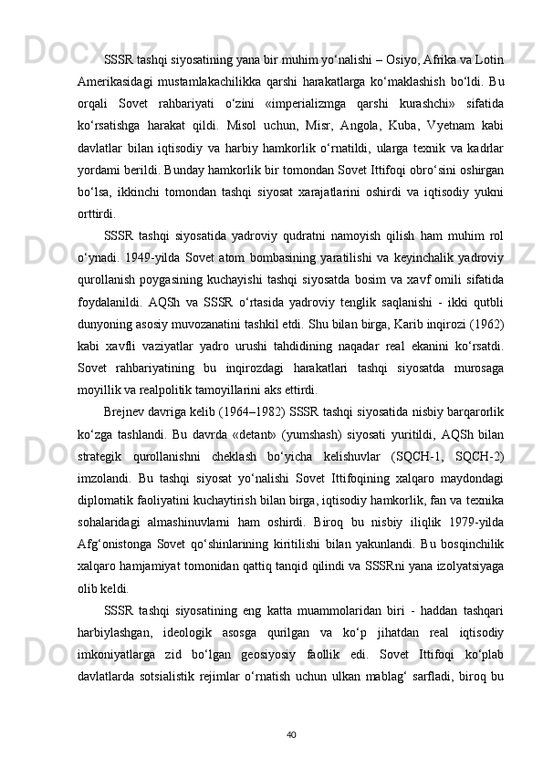 SSSR tashqi siyosatining yana bir muhim yo‘nalishi – Osiyo, Afrika va Lotin
Amerikasidagi   mustamlakachilikka   qarshi   harakatlarga   ko‘maklashish   bo‘ldi.   Bu
orqali   Sovet   rahbariyati   o‘zini   «imperializmga   qarshi   kurashchi»   sifatida
ko‘rsatishga   harakat   qildi.   Misol   uchun,   Misr,   Angola,   Kuba,   Vyetnam   kabi
davlatlar   bilan   iqtisodiy   va   harbiy   hamkorlik   o‘rnatildi,   ularga   texnik   va   kadrlar
yordami berildi. Bunday hamkorlik bir tomondan Sovet Ittifoqi obro‘sini oshirgan
bo‘lsa,   ikkinchi   tomondan   tashqi   siyosat   xarajatlarini   oshirdi   va   iqtisodiy   yukni
orttirdi.
SSSR   tashqi   siyosatida   yadroviy   qudratni   namoyish   qilish   ham   muhim   rol
o‘ynadi.   1949-yilda   Sovet   atom   bombasining   yaratilishi   va   keyinchalik   yadroviy
qurollanish   poygasining   kuchayishi   tashqi   siyosatda   bosim   va   xavf   omili   sifatida
foydalanildi.   AQSh   va   SSSR   o‘rtasida   yadroviy   tenglik   saqlanishi   -   ikki   qutbli
dunyoning asosiy muvozanatini tashkil etdi. Shu bilan birga, Karib inqirozi (1962)
kabi   xavfli   vaziyatlar   yadro   urushi   tahdidining   naqadar   real   ekanini   ko‘rsatdi.
Sovet   rahbariyatining   bu   inqirozdagi   harakatlari   tashqi   siyosatda   murosaga
moyillik va realpolitik tamoyillarini aks ettirdi.
Brejnev davriga kelib (1964–1982) SSSR tashqi siyosatida nisbiy barqarorlik
ko‘zga   tashlandi.   Bu   davrda   «detant»   (yumshash)   siyosati   yuritildi,   AQSh   bilan
strategik   qurollanishni   cheklash   bo‘yicha   kelishuvlar   (SQCH-1,   SQCH-2)
imzolandi.   Bu   tashqi   siyosat   yo‘nalishi   Sovet   Ittifoqining   xalqaro   maydondagi
diplomatik faoliyatini kuchaytirish bilan birga, iqtisodiy hamkorlik, fan va texnika
sohalaridagi   almashinuvlarni   ham   oshirdi.   Biroq   bu   nisbiy   iliqlik   1979-yilda
Afg‘onistonga   Sovet   qo‘shinlarining   kiritilishi   bilan   yakunlandi.   Bu   bosqinchilik
xalqaro hamjamiyat tomonidan qattiq tanqid qilindi va SSSRni yana izolyatsiyaga
olib keldi.
SSSR   tashqi   siyosatining   eng   katta   muammolaridan   biri   -   haddan   tashqari
harbiylashgan,   ideologik   asosga   qurilgan   va   ko‘p   jihatdan   real   iqtisodiy
imkoniyatlarga   zid   bo‘lgan   geosiyosiy   faollik   edi.   Sovet   Ittifoqi   ko‘plab
davlatlarda   sotsialistik   rejimlar   o‘rnatish   uchun   ulkan   mablag‘   sarfladi,   biroq   bu
40 