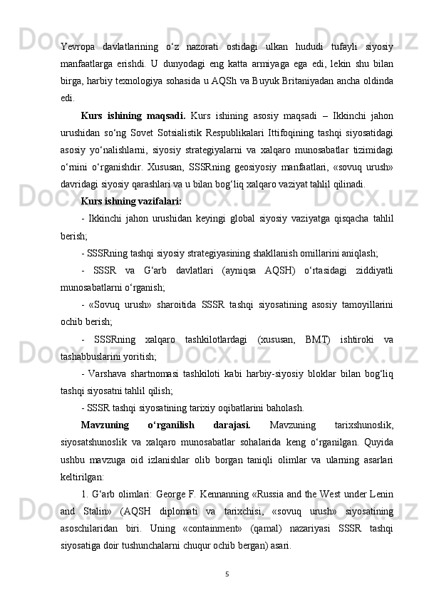 Yevropa   davlatlarining   o‘z   nazorati   ostidagi   ulkan   hududi   tufayli   siyosiy
manfaatlarga   erishdi.   U   dunyodagi   eng   katta   armiyaga   ega   edi,   lekin   shu   bilan
birga, harbiy texnologiya sohasida u AQSh va Buyuk Britaniyadan ancha oldinda
edi.
Kurs   ishining   maqsadi.   Kurs   ishining   asosiy   maqsadi   –   Ikkinchi   jahon
urushidan   so‘ng   Sovet   Sotsialistik   Respublikalari   Ittifoqining   tashqi   siyosatidagi
asosiy   yo‘nalishlarni,   siyosiy   strategiyalarni   va   xalqaro   munosabatlar   tizimidagi
o‘rnini   o‘rganishdir.   Xususan,   SSSRning   geosiyosiy   manfaatlari,   «sovuq   urush»
davridagi siyosiy qarashlari va u bilan bog‘liq xalqaro vaziyat tahlil qilinadi.
Kurs ishning vazifalari:
-   Ikkinchi   jahon   urushidan   keyingi   global   siyosiy   vaziyatga   qisqacha   tahlil
berish;
- SSSRning tashqi siyosiy strategiyasining shakllanish omillarini aniqlash;
-   SSSR   va   G‘arb   davlatlari   (ayniqsa   AQSH)   o‘rtasidagi   ziddiyatli
munosabatlarni o‘rganish;
-   «Sovuq   urush»   sharoitida   SSSR   tashqi   siyosatining   asosiy   tamoyillarini
ochib berish;
-   SSSRning   xalqaro   tashkilotlardagi   (xususan,   BMT)   ishtiroki   va
tashabbuslarini yoritish;
-   Varshava   shartnomasi   tashkiloti   kabi   harbiy-siyosiy   bloklar   bilan   bog‘liq
tashqi siyosatni tahlil qilish;
- SSSR tashqi siyosatining tarixiy oqibatlarini baholash.
Mavzuning   o‘rganilish   darajasi.   Mavzuning   tarixshunoslik,
siyosatshunoslik   va   xalqaro   munosabatlar   sohalarida   keng   o‘rganilgan.   Quyida
ushbu   mavzuga   oid   izlanishlar   olib   borgan   taniqli   olimlar   va   ularning   asarlari
keltirilgan:
1. G‘arb olimlari: George F. Kennanning «Russia and the West  under Lenin
and   Stalin»   (AQSH   diplomati   va   tarixchisi,   «sovuq   urush»   siyosatining
asoschilaridan   biri.   Uning   «containment»   (qamal)   nazariyasi   SSSR   tashqi
siyosatiga doir tushunchalarni chuqur ochib bergan) asari.
5 