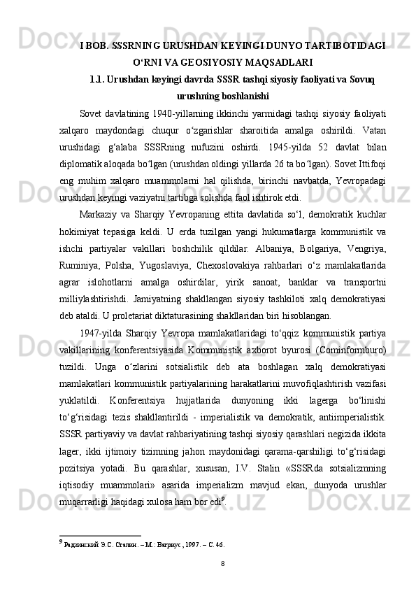 I BOB. SSSRNING URUSHDAN KEYINGI DUNYO TARTIBOTIDAGI
O‘RNI VA GEOSIYOSIY MAQSADLARI
1.1. Urushdan keyingi davrda SSSR tashqi siyosiy faoliyati va Sovuq
urushning boshlanishi
Sovet   davlatining  1940-yillarning  ikkinchi   yarmidagi  tashqi   siyosiy   faoliyati
xalqaro   maydondagi   chuqur   o zgarishlar   sharoitida   amalga   oshirildi.   Vatanʻ
urushidagi   g‘alaba   SSSRning   nufuzini   oshirdi.   1945-yilda   52   davlat   bilan
diplomatik aloqada bo lgan (urushdan oldingi yillarda 26 ta bo lgan). Sovet Ittifoqi	
ʻ ʻ
eng   muhim   xalqaro   muammolarni   hal   qilishda,   birinchi   navbatda,   Yevropadagi
urushdan keyingi vaziyatni tartibga solishda faol ishtirok etdi.
Markaziy   va   Sharqiy   Yevropaning   е ttita   davlatida   so‘l,   demokratik   kuchlar
hokimiyat   tepasiga   keldi.   U   е rda   tuzilgan   yangi   hukumatlarga   kommunistik   va
ishchi   partiyalar   vakillari   boshchilik   qildilar.   Albaniya,   Bolgariya,   Vengriya,
Ruminiya,   Polsha,   Yugoslaviya,   Chexoslovakiya   rahbarlari   o‘z   mamlakatlarida
agrar   islohotlarni   amalga   oshirdilar,   yirik   sanoat,   banklar   va   transportni
milliylashtirishdi.   Jamiyatning   shakllangan   siyosiy   tashkiloti   xalq   demokratiyasi
deb ataldi. U proletariat diktaturasining shakllaridan biri hisoblangan.
1947-yilda   Sharqiy   Yevropa   mamlakatlaridagi   to‘qqiz   kommunistik   partiya
vakillarining   konferentsiyasida   Kommunistik   axborot   byurosi   (Cominformburo)
tuzildi.   Unga   o zlarini   sotsialistik   deb   ata   boshlagan   xalq   demokratiyasi	
ʻ
mamlakatlari  kommunistik  partiyalarining harakatlarini  muvofiqlashtirish vazifasi
yuklatildi.   Konferentsiya   hujjatlarida   dunyoning   ikki   lagerga   bo‘linishi
to‘g‘risidagi   tezis   shakllantirildi   -   imperialistik   va   demokratik,   antiimperialistik.
SSSR partiyaviy va davlat rahbariyatining tashqi siyosiy qarashlari negizida ikkita
lager,   ikki   ijtimoiy   tizimning   jahon   maydonidagi   qarama-qarshiligi   to‘g‘risidagi
pozitsiya   yotadi.   Bu   qarashlar,   xususan,   I.V.   Stalin   «SSSRda   sotsializmning
iqtisodiy   muammolari»   asarida   imperializm   mavjud   ekan,   dunyoda   urushlar
muqarrarligi haqidagi xulosa ham bor edi 9
.
9
 Радзинский Э.С. Сталин. – М.: Вагриус, 1997. –  C . 46.
8 