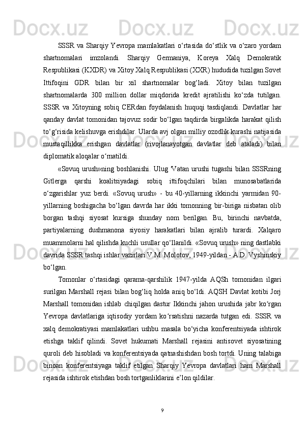 SSSR  va Sharqiy Yevropa mamlakatlari  o‘rtasida  do‘stlik va o‘zaro yordam
shartnomalari   imzolandi.   Sharqiy   Germaniya,   Koreya   Xalq   Demokratik
Respublikasi (KXDR) va Xitoy Xalq Respublikasi (XXR) hududida tuzilgan Sovet
Ittifoqini   GDR   bilan   bir   xil   shartnomalar   bog‘ladi.   Xitoy   bilan   tuzilgan
shartnomalarda   300   million   dollar   miqdorida   kredit   ajratilishi   ko‘zda   tutilgan.
SSSR   va   Xitoyning   sobiq   CERdan   foydalanish   huquqi   tasdiqlandi.   Davlatlar   har
qanday   davlat   tomonidan   tajovuz   sodir   bo‘lgan   taqdirda   birgalikda   harakat   qilish
to‘g‘risida kelishuvga erishdilar. Ularda avj olgan milliy ozodlik kurashi natijasida
mustaqillikka   erishgan   davlatlar   (rivojlanayotgan   davlatlar   deb   ataladi)   bilan
diplomatik aloqalar o rnatildi.ʻ
«Sovuq   urush»ning   boshlanishi.   Ulug   'Vatan   urushi   tugashi   bilan   SSSRning
Gitlerga   qarshi   koalitsiyadagi   sobiq   ittifoqchilari   bilan   munosabatlarida
o‘zgarishlar   yuz   berdi.   «Sovuq   urush»   -   bu   40-yillarning   ikkinchi   yarmidan   90-
yillarning   boshigacha   bo‘lgan   davrda   har   ikki   tomonning   bir-biriga   nisbatan   olib
borgan   tashqi   siyosat   kursiga   shunday   nom   berilgan.   Bu,   birinchi   navbatda,
partiyalarning   dushmanona   siyosiy   harakatlari   bilan   ajralib   turardi.   Xalqaro
muammolarni hal qilishda kuchli usullar qo‘llanildi. «Sovuq urush» ning dastlabki
davrida SSSR tashqi ishlar vazirlari V.M. Molotov, 1949-yildan - A.D. Vyshinskiy
bo‘lgan.
Tomonlar   o‘rtasidagi   qarama-qarshilik   1947-yilda   AQSh   tomonidan   ilgari
surilgan Marshall  rejasi  bilan bog‘liq holda aniq bo‘ldi. AQSH Davlat  kotibi Jorj
Marshall   tomonidan   ishlab   chiqilgan   dastur   Ikkinchi   jahon   urushida   jabr   ko rgan	
ʻ
Yevropa   davlatlariga   iqtisodiy   yordam   ko rsatishni   nazarda   tutgan   edi.   SSSR   va	
ʻ
xalq   demokratiyasi   mamlakatlari   ushbu   masala   bo‘yicha   konferentsiyada   ishtirok
etishga   taklif   qilindi.   Sovet   hukumati   Marshall   rejasini   antisovet   siyosatining
quroli deb hisobladi va konferentsiyada qatnashishdan bosh tortdi. Uning talabiga
binoan   konferentsiyaga   taklif   etilgan   Sharqiy   Yevropa   davlatlari   ham   Marshall
rejasida ishtirok etishdan bosh tortganliklarini e’lon qildilar.
9 