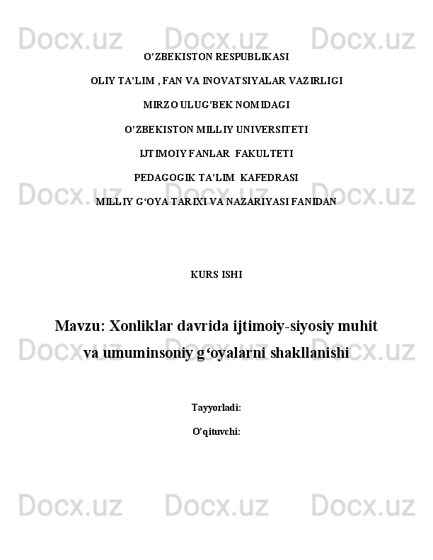 O’ZBEKISTON RESPUBLIKASI  
OLIY  TA’LIM   , FAN VA INOVATSIYALAR  VAZIRLIGI
MIRZO ULUG ’ BEK NOMIDAGI
O’ZBEKISTON MILLIY UNIVERSITETI
IJTIMOIY FANLAR  FAKULTETI
PEDAGOGIK TA’LIM  KAFEDRASI  
MILLIY G OYA TARIXI VA NAZARIYASI FANIDANʻ
KURS ISHI
Mavzu:  Xonliklar davrida ijtimoiy-siyosiy muhit
va umuminsoniy g oyalarni shakllanishi	
ʻ
Tayyorladi:
O’qituvchi : 