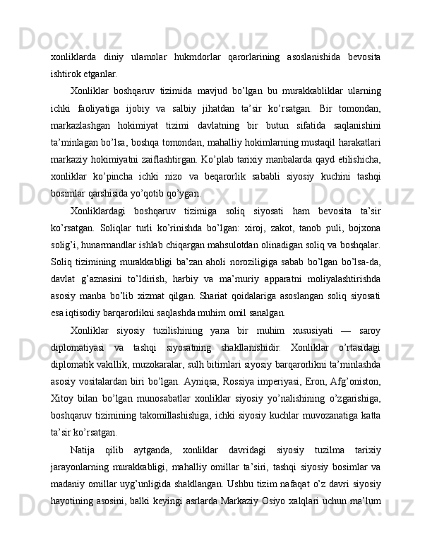 xonliklarda   diniy   ulamolar   hukmdorlar   qarorlarining   asoslanishida   bevosita
ishtirok etganlar.
Xonliklar   boshqaruv   tizimida   mavjud   bo’lgan   bu   murakkabliklar   ularning
ichki   faoliyatiga   ijobiy   va   salbiy   jihatdan   ta’sir   ko’rsatgan.   Bir   tomondan,
markazlashgan   hokimiyat   tizimi   davlatning   bir   butun   sifatida   saqlanishini
ta’minlagan bo’lsa, boshqa tomondan, mahalliy hokimlarning mustaqil harakatlari
markaziy hokimiyatni zaiflashtirgan. Ko’plab tarixiy manbalarda qayd etilishicha,
xonliklar   ko’pincha   ichki   nizo   va   beqarorlik   sababli   siyosiy   kuchini   tashqi
bosimlar qarshisida yo’qotib qo’ygan.
Xonliklardagi   boshqaruv   tizimiga   soliq   siyosati   ham   bevosita   ta’sir
ko’rsatgan.   Soliqlar   turli   ko’rinishda   bo’lgan:   xiroj,   zakot,   tanob   puli,   bojxona
solig’i, hunarmandlar ishlab chiqargan mahsulotdan olinadigan soliq va boshqalar.
Soliq   tizimining   murakkabligi   ba’zan   aholi   noroziligiga   sabab   bo’lgan   bo’lsa-da,
davlat   g’aznasini   to’ldirish,   harbiy   va   ma’muriy   apparatni   moliyalashtirishda
asosiy   manba   bo’lib   xizmat   qilgan.   Shariat   qoidalariga   asoslangan   soliq   siyosati
esa iqtisodiy barqarorlikni saqlashda muhim omil sanalgan.
Xonliklar   siyosiy   tuzilishining   yana   bir   muhim   xususiyati   —   saroy
diplomatiyasi   va   tashqi   siyosatning   shakllanishidir.   Xonliklar   o’rtasidagi
diplomatik vakillik, muzokaralar, sulh bitimlari siyosiy barqarorlikni ta’minlashda
asosiy  vositalardan  biri  bo’lgan. Ayniqsa,  Rossiya  imperiyasi,  Eron,  Afg’oniston,
Xitoy   bilan   bo’lgan   munosabatlar   xonliklar   siyosiy   yo’nalishining   o’zgarishiga,
boshqaruv tizimining takomillashishiga,  ichki  siyosiy kuchlar  muvozanatiga  katta
ta’sir ko’rsatgan.
Natija   qilib   aytganda,   xonliklar   davridagi   siyosiy   tuzilma   tarixiy
jarayonlarning   murakkabligi,   mahalliy   omillar   ta’siri,   tashqi   siyosiy   bosimlar   va
madaniy omillar  uyg’unligida shakllangan.   Ushbu  tizim  nafaqat   o’z  davri  siyosiy
hayotining asosini,  balki keyingi  asrlarda Markaziy Osiyo xalqlari uchun ma’lum 