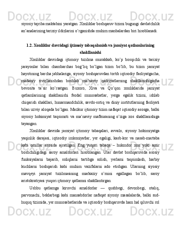 siyosiy tajriba maktabini yaratgan. Xonliklar boshqaruv tizimi bugungi davlatchilik
an’analarining tarixiy ildizlarini o’rganishda muhim manbalardan biri hisoblanadi.
1.2. Xonliklar davridagi ijtimoiy tabaqalanish va jamiyat qatlamlarining
shakllanishi
Xonliklar   davridagi   ijtimoiy   tuzilma   murakkab,   ko’p   bosqichli   va   tarixiy
jarayonlar   bilan   chambarchas   bog’liq   bo’lgan   tizim   bo’lib,   bu   tizim   jamiyat
hayotining barcha jabhalariga, siyosiy boshqaruvdan tortib iqtisodiy faoliyatgacha,
madaniy   rivojlanishdan   boshlab   ma’naviy   qadriyatlarning   shakllanishigacha
bevosita   ta’sir   ko’rsatgan.   Buxoro,   Xiva   va   Qo’qon   xonliklarida   jamiyat
qatlamlarining   shakllanishi   feodal   munosabatlar,   yerga   egalik   tizimi,   ishlab
chiqarish  shakllari, hunarmandchilik, savdo-sotiq  va diniy  institutlarning  faoliyati
bilan uzviy aloqada bo’lgan. Mazkur ijtimoiy tizim nafaqat iqtisodiy asosga, balki
siyosiy   hokimiyat   taqsimoti   va   ma’naviy   mafkuraning   o’ziga   xos   shakllanishiga
tayangan.
Xonliklar   davrida   jamiyat   ijtimoiy   tabaqalari,   avvalo,   siyosiy   hokimiyatga
yaqinlik   darajasi,   iqtisodiy   imkoniyatlar,   yer   egaligi,   kasb-kor   va   nasab-martaba
kabi   omillar   asosida   ajratilgan.   Eng   yuqori   tabaqa   –   hukmdor   xon   yoki   amir
boshchiligidagi   saroy   amaldorlari   hisoblangan.   Ular   davlat   boshqaruvida   asosiy
funksiyalarni   bajarib,   soliqlarni   tartibga   solish,   yerlarni   taqsimlash,   harbiy
kuchlarni   boshqarish   kabi   muhim   vazifalarni   ado   etishgan.   Ularning   siyosiy
mavqeyi   jamiyat   tuzilmasining   markaziy   o’rnini   egallagan   bo’lib,   saroy
aristokratiyasi yuqori ijtimoiy qatlamni shakllantirgan.
Ushbu   qatlamga   kiruvchi   amaldorlar   —   qushbegi,   devonbegi,   otaliq,
parvonachi, beklarbegi   kabi  mansabdorlar   nafaqat  siyosiy   masalalarda,  balki  sud-
huquq tizimida, yer munosabatlarida va iqtisodiy boshqaruvda ham hal qiluvchi rol 