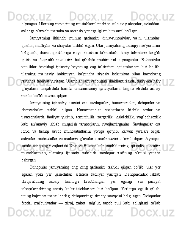 o’ynagan. Ularning mavqeining mustahkamlanishida sulolaviy aloqalar, avloddan-
avlodga o’tuvchi martaba va merosiy yer egaligi muhim omil bo’lgan.
Jamiyatning   ikkinchi   muhim   qatlamini   diniy-ruhoniylar,   ya’ni   ulamolar,
qozilar, muftiylar va shayxlar tashkil etgan. Ular jamiyatning axloqiy me’yorlarini
belgilash,   shariat   qoidalariga   rioya   etilishini   ta’minlash,   diniy   bilimlarni   targ’ib
qilish   va   fuqarolik   nizolarini   hal   qilishda   muhim   rol   o’ynaganlar.   Ruhoniylar
xonliklar   davridagi   ijtimoiy   hayotning   eng   ta’sirchan   qatlamlaridan   biri   bo’lib,
ularning   ma’naviy   hokimiyati   ko’pincha   siyosiy   hokimiyat   bilan   hamohang
ravishda faoliyat yuritgan. Ulamolar jamiyat ongini shakllantirishda, diniy-ma’rifiy
g’oyalarni   tarqatishda   hamda   umuminsoniy   qadriyatlarni   targ’ib   etishda   asosiy
manba bo’lib xizmat qilgan.
Jamiyatning   iqtisodiy   asosini   esa   savdogarlar,   hunarmandlar,   dehqonlar   va
chorvadorlar   tashkil   qilgan.   Hunarmandlar   shaharlarda   kichik   sexlar   va
ustaxonalarda   faoliyat   yuritib,   temirchilik,   zargarlik,   kulolchilik,   yog’ochsozlik
kabi   an’anaviy   ishlab   chiqarish   tarmoqlarini   rivojlantirganlar.   Savdogarlar   esa
ichki   va   tashqi   savdo   munosabatlarini   yo’lga   qo’yib,   karvon   yo’llari   orqali
ashyolar, mahsulotlar va madaniy g’oyalar almashinuvini ta’minlashgan. Ayniqsa,
savdo-sotiqning rivojlanishi Xiva va Buxoro kabi xonliklarning iqtisodiy qudratini
mustahkamlab,   ularning   ijtimoiy   tarkibida   savdogar   sinfining   o’rnini   yanada
oshirgan.
Dehqonlar   jamiyatning   eng   keng   qatlamini   tashkil   qilgan   bo’lib,   ular   yer
egalari   yoki   yer   ijarachilari   sifatida   faoliyat   yuritgan.   Dehqonchilik   ishlab
chiqarishning   asosiy   tarmog’i   hisoblangan,   yer   egaligi   esa   jamiyat
tabaqalanishining   asosiy   ko’rsatkichlaridan   biri   bo’lgan.   Yerlarga   egalik   qilish,
uning hajmi va mahsuldorligi dehqonning ijtimoiy mavqeini belgilagan. Dehqonlar
feodal   majburiyatlar   —   xiroj,   zakot,   salg’ut,   tanob   puli   kabi   soliqlarni   to’lab 