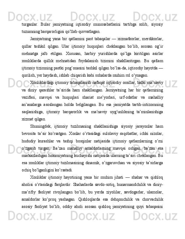 turganlar.   Bular   jamiyatning   iqtisodiy   munosabatlarini   tartibga   solib,   siyosiy
tuzumning barqarorligini qo’llab-quvvatlagan.
Jamiyatning   yana   bir   qatlamini   past   tabaqalar   —   xizmatkorlar,   merdikorlar,
qullar   tashkil   qilgan.   Ular   ijtimoiy   huquqlari   cheklangan   bo’lib,   asosan   og’ir
mehnatga   jalb   etilgan.   Xususan,   harbiy   yurishlarda   qo’lga   kiritilgan   asirlar
xonliklarda   qullik   mehnatidan   foydalanish   tizimini   shakllantirgan.   Bu   qatlam
ijtimoiy tizimning pastki pog’onasini tashkil qilgan bo’lsa-da, iqtisodiy hayotda —
qurilish, yer haydash, ishlab chiqarish kabi sohalarda muhim rol o’ynagan.
Xonliklardagi ijtimoiy tabaqalanish nafaqat iqtisodiy omillar, balki ma’naviy
va   diniy   qarashlar   ta’sirida   ham   shakllangan.   Jamiyatning   har   bir   qatlamining
vazifasi,   mavqei   va   huquqlari   shariat   me’yorlari,   urf-odatlar   va   mahalliy
an’analarga   asoslangan   holda   belgilangan.   Bu   esa   jamiyatda   tartib-intizomning
saqlanishiga,   ijtimoiy   barqarorlik   va   ma’naviy   uyg’unlikning   ta’minlanishiga
xizmat qilgan.
Shuningdek,   ijtimoiy   tuzilmaning   shakllanishiga   siyosiy   jarayonlar   ham
bevosita   ta’sir   ko’rsatgan.   Xonlar   o’rtasidagi   sulolaviy   raqobatlar,   ichki   nizolar,
hududiy   kurashlar   va   tashqi   bosqinlar   natijasida   ijtimoiy   qatlamlarning   o’rni
o’zgarib   turgan.   Ba’zan   mahalliy   amaldorlarning   mavqei   oshgan,   ba’zan   esa
markazlashgan hokimiyatning kuchayishi natijasida ularning ta’siri cheklangan. Bu
esa   xonliklar   ijtimoiy   tuzilmasining   dinamik,   o’zgaruvchan   va   siyosiy   ta’sirlarga
ochiq bo’lganligini ko’rsatadi.
Xonliklar   ijtimoiy   hayotining   yana   bir   muhim   jihati   —   shahar   va   qishloq
aholisi   o’rtasidagi   farqlardir.   Shaharlarda   savdo-sotiq,   hunarmandchilik   va   diniy-
ma’rifiy   faoliyat   rivojlangan   bo’lib,   bu   yerda   ziyolilar,   savdogarlar,   ulamolar,
amaldorlar   ko’proq   yashagan.   Qishloqlarda   esa   dehqonchilik   va   chorvachilik
asosiy   faoliyat   bo’lib,   oddiy   aholi   asosan   qishloq   jamiyatining   quyi   tabaqasini 