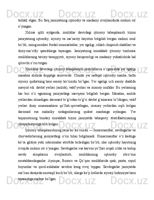 tashkil  etgan. Bu farq jamiyatning iqtisodiy va madaniy rivojlanishida muhim  rol
o’ynagan.
Xulosa   qilib   aytganda,   xonliklar   davridagi   ijtimoiy   tabaqalanish   tizimi
jamiyatning   iqtisodiy,   siyosiy   va   ma’naviy   hayotini   belgilab   bergan   muhim   omil
bo’lib, uning asoslari feodal munosabatlar, yer egaligi, ishlab chiqarish shakllari va
diniy-ma’rifiy   qarashlarga   tayangan.   Jamiyatning   murakkab   ijtimoiy   tuzilmasi
xonliklarning tarixiy taraqqiyoti, siyosiy barqarorligi va madaniy yuksalishida hal
qiluvchi o’rin tutgan.
Xonliklar davridagi ijtimoiy tabaqalanish jarayonlarini o’rganishda yer egaligi
masalasi   alohida   diqqatga   sazovordir.   Chunki   yer   nafaqat   iqtisodiy   manba,   balki
siyosiy   qudratning  ham   asosiy   ko’rinishi   bo’lgan.  Yer   egaligi   uch   asosiy   shaklda
mavjud edi: davlat yerlari (amlok), vakf yerlari va xususiy mulklar. Bu yerlarning
har   biri   o’z   egasining   jamiyatdagi   mavqeini   belgilab   bergan.   Masalan,   amlok
yerlaridan olinadigan daromad to’g’ridan-to’g’ri davlat g’aznasini to’ldirgan, vakf
yerlari   diniy   muassasalarni   qo’llab-quvvatlagan,   xususiy   yerlardan   oqib   kelgan
daromad   esa   mahalliy   zodagonlarning   qudrat   manbaiga   aylangan.   Yer
taqsimotining   bunday   murakkab   tizimi   jamiyatda   tabaqaviy   stratifikatsiyaning
chuqurlashuviga olib kelgan.
Ijtimoiy tabaqalanishning yana bir ko’rinishi — hunarmandlar, savdogarlar va
chorvadorlarning   jamiyatdagi   o’rni   bilan   belgilanadi.   Hunarmandlar   o’z   kasbiga
ko’ra  gildiya  yoki  ustaxonalar  atrofida birlashgan  bo’lib,  ular  iqtisodiy  hayotning
rivojida muhim rol o’ynagan. Savdogarlar esa karvon yo’llari orqali ichki va tashqi
savdo   aloqalarini   rivojlantirib,   xonliklarning   iqtisodiy   obro’sini
mustahkamlaganlar.   Ayniqsa,   Buxoro   va   Qo’qon   xonliklarida   ipak,   paxta,   sopol
buyumlar   va   qurol-aslahalar   savdosi   keng   rivoj   topgan.   Savdogarlar   jamiyatda
ma’lum darajada mustaqil kuch bo’lib, ularga ko’p hollarda siyosiy hokimiyat ham
tayanishga majbur bo’lgan. 