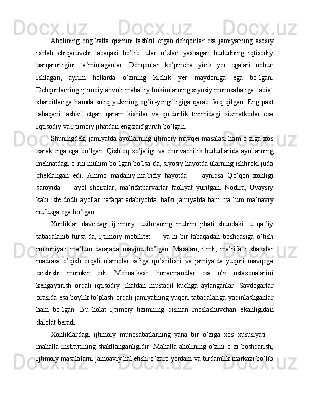 Aholining   eng   katta   qismini   tashkil   etgan   dehqonlar   esa   jamiyatning   asosiy
ishlab   chiqaruvchi   tabaqasi   bo’lib,   ular   o’zlari   yashagan   hududning   iqtisodiy
barqarorligini   ta’minlaganlar.   Dehqonlar   ko’pincha   yirik   yer   egalari   uchun
ishlagan,   ayrim   hollarda   o’zining   kichik   yer   maydoniga   ega   bo’lgan.
Dehqonlarning ijtimoiy ahvoli mahalliy hokimlarning siyosiy munosabatiga, tabiat
sharoitlariga   hamda   soliq   yukining   og’ir-yengilligiga   qarab   farq   qilgan.   Eng   past
tabaqani   tashkil   etgan   qaram   kishilar   va   quldorlik   tizimidagi   xizmatkorlar   esa
iqtisodiy va ijtimoiy jihatdan eng zaif guruh bo’lgan.
Shuningdek, jamiyatda ayollarning ijtimoiy mavqei masalasi  ham  o’ziga xos
xarakterga ega bo’lgan. Qishloq xo’jaligi va chorvachilik hududlarida ayollarning
mehnatdagi o’rni muhim bo’lgan bo’lsa-da, siyosiy hayotda ularning ishtiroki juda
cheklangan   edi.   Ammo   madaniy-ma’rifiy   hayotda   —   ayniqsa   Qo’qon   xonligi
saroyida   —   ayol   shoiralar,   ma’rifatparvarlar   faoliyat   yuritgan.   Nodira,   Uvaysiy
kabi iste’dodli ayollar nafaqat  adabiyotda, balki jamiyatda ham ma’lum ma’naviy
nufuzga ega bo’lgan.
Xonliklar   davridagi   ijtimoiy   tuzilmaning   muhim   jihati   shundaki,   u   qat’iy
tabaqalanib   tursa-da,   ijtimoiy   mobilitet   —   ya’ni   bir   tabaqadan   boshqasiga   o’tish
imkoniyati   ma’lum   darajada   mavjud   bo’lgan.   Masalan,   ilmli,   ma’rifatli   shaxslar
madrasa   o’qish   orqali   ulamolar   safiga   qo’shilishi   va   jamiyatda   yuqori   mavqega
erishishi   mumkin   edi.   Mehnatkash   hunarmandlar   esa   o’z   ustaxonalarini
kengaytirish   orqali   iqtisodiy   jihatdan   mustaqil   kuchga   aylanganlar.   Savdogarlar
orasida esa boylik to’plash orqali jamiyatning yuqori tabaqalariga yaqinlashganlar
ham   bo’lgan.   Bu   holat   ijtimoiy   tizimning   qisman   moslashuvchan   ekanligidan
dalolat beradi.
Xonliklardagi   ijtimoiy   munosabatlarning   yana   bir   o’ziga   xos   xususiyati   –
mahalla institutining shakllanganligidir. Mahalla  aholining o’zini-o’zi  boshqarish,
ijtimoiy masalalarni jamoaviy hal etish, o’zaro yordam va birdamlik markazi bo’lib 