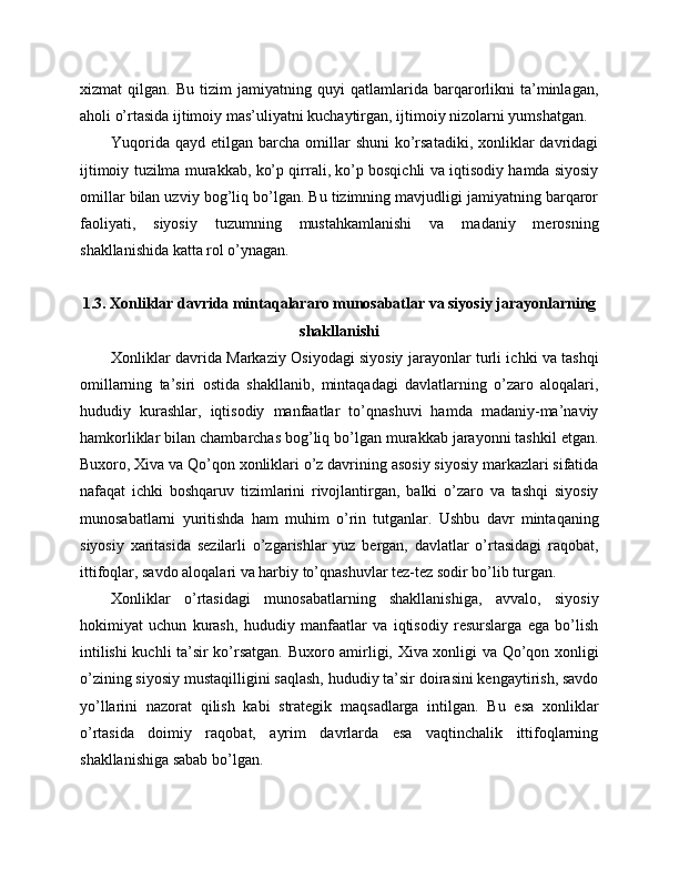 xizmat   qilgan.   Bu   tizim   jamiyatning   quyi   qatlamlarida   barqarorlikni   ta’minlagan,
aholi o’rtasida ijtimoiy mas’uliyatni kuchaytirgan, ijtimoiy nizolarni yumshatgan.
Yuqorida  qayd  etilgan barcha  omillar   shuni   ko’rsatadiki,  xonliklar   davridagi
ijtimoiy tuzilma murakkab, ko’p qirrali, ko’p bosqichli va iqtisodiy hamda siyosiy
omillar bilan uzviy bog’liq bo’lgan. Bu tizimning mavjudligi jamiyatning barqaror
faoliyati,   siyosiy   tuzumning   mustahkamlanishi   va   madaniy   merosning
shakllanishida katta rol o’ynagan.
1.3. Xonliklar davrida mintaqalararo munosabatlar va siyosiy jarayonlarning
shakllanishi
Xonliklar davrida Markaziy Osiyodagi siyosiy jarayonlar turli ichki va tashqi
omillarning   ta’siri   ostida   shakllanib,   mintaqadagi   davlatlarning   o’zaro   aloqalari,
hududiy   kurashlar,   iqtisodiy   manfaatlar   to’qnashuvi   hamda   madaniy-ma’naviy
hamkorliklar bilan chambarchas bog’liq bo’lgan murakkab jarayonni tashkil etgan.
Buxoro, Xiva va Qo’qon xonliklari o’z davrining asosiy siyosiy markazlari sifatida
nafaqat   ichki   boshqaruv   tizimlarini   rivojlantirgan,   balki   o’zaro   va   tashqi   siyosiy
munosabatlarni   yuritishda   ham   muhim   o’rin   tutganlar.   Ushbu   davr   mintaqaning
siyosiy   xaritasida   sezilarli   o’zgarishlar   yuz   bergan,   davlatlar   o’rtasidagi   raqobat,
ittifoqlar, savdo aloqalari va harbiy to’qnashuvlar tez-tez sodir bo’lib turgan.
Xonliklar   o’rtasidagi   munosabatlarning   shakllanishiga,   avvalo,   siyosiy
hokimiyat   uchun   kurash,   hududiy   manfaatlar   va   iqtisodiy   resurslarga   ega   bo’lish
intilishi kuchli ta’sir ko’rsatgan. Buxoro amirligi, Xiva xonligi va Qo’qon xonligi
o’zining siyosiy mustaqilligini saqlash, hududiy ta’sir doirasini kengaytirish, savdo
yo’llarini   nazorat   qilish   kabi   strategik   maqsadlarga   intilgan.   Bu   esa   xonliklar
o’rtasida   doimiy   raqobat,   ayrim   davrlarda   esa   vaqtinchalik   ittifoqlarning
shakllanishiga sabab bo’lgan. 