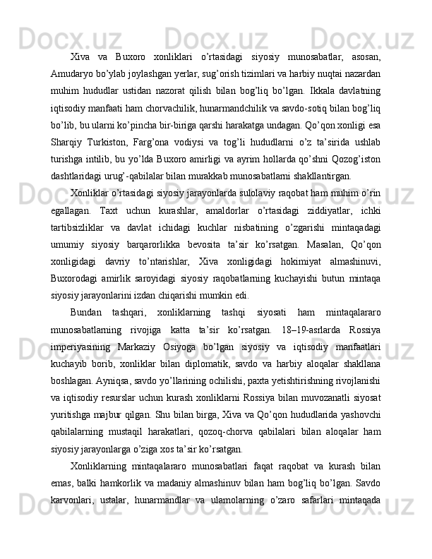 Xiva   va   Buxoro   xonliklari   o’rtasidagi   siyosiy   munosabatlar,   asosan,
Amudaryo bo’ylab joylashgan yerlar, sug’orish tizimlari va harbiy nuqtai nazardan
muhim   hududlar   ustidan   nazorat   qilish   bilan   bog’liq   bo’lgan.   Ikkala   davlatning
iqtisodiy manfaati ham chorvachilik, hunarmandchilik va savdo-sotiq bilan bog’liq
bo’lib, bu ularni ko’pincha bir-biriga qarshi harakatga undagan. Qo’qon xonligi esa
Sharqiy   Turkiston,   Farg’ona   vodiysi   va   tog’li   hududlarni   o’z   ta’sirida   ushlab
turishga intilib, bu yo’lda Buxoro amirligi va ayrim hollarda qo’shni Qozog’iston
dashtlaridagi urug’-qabilalar bilan murakkab munosabatlarni shakllantirgan.
Xonliklar o’rtasidagi siyosiy jarayonlarda sulolaviy raqobat ham muhim o’rin
egallagan.   Taxt   uchun   kurashlar,   amaldorlar   o’rtasidagi   ziddiyatlar,   ichki
tartibsizliklar   va   davlat   ichidagi   kuchlar   nisbatining   o’zgarishi   mintaqadagi
umumiy   siyosiy   barqarorlikka   bevosita   ta’sir   ko’rsatgan.   Masalan,   Qo’qon
xonligidagi   davriy   to’ntarishlar,   Xiva   xonligidagi   hokimiyat   almashinuvi,
Buxorodagi   amirlik   saroyidagi   siyosiy   raqobatlarning   kuchayishi   butun   mintaqa
siyosiy jarayonlarini izdan chiqarishi mumkin edi.
Bundan   tashqari,   xonliklarning   tashqi   siyosati   ham   mintaqalararo
munosabatlarning   rivojiga   katta   ta’sir   ko’rsatgan.   18–19-asrlarda   Rossiya
imperiyasining   Markaziy   Osiyoga   bo’lgan   siyosiy   va   iqtisodiy   manfaatlari
kuchayib   borib,   xonliklar   bilan   diplomatik,   savdo   va   harbiy   aloqalar   shakllana
boshlagan. Ayniqsa, savdo yo’llarining ochilishi, paxta yetishtirishning rivojlanishi
va iqtisodiy resurslar  uchun kurash  xonliklarni  Rossiya  bilan muvozanatli  siyosat
yuritishga majbur qilgan. Shu bilan birga, Xiva va Qo’qon hududlarida yashovchi
qabilalarning   mustaqil   harakatlari,   qozoq-chorva   qabilalari   bilan   aloqalar   ham
siyosiy jarayonlarga o’ziga xos ta’sir ko’rsatgan.
Xonliklarning   mintaqalararo   munosabatlari   faqat   raqobat   va   kurash   bilan
emas,   balki   hamkorlik  va  madaniy  almashinuv   bilan  ham  bog’liq  bo’lgan.  Savdo
karvonlari,   ustalar,   hunarmandlar   va   ulamolarning   o’zaro   safarlari   mintaqada 
