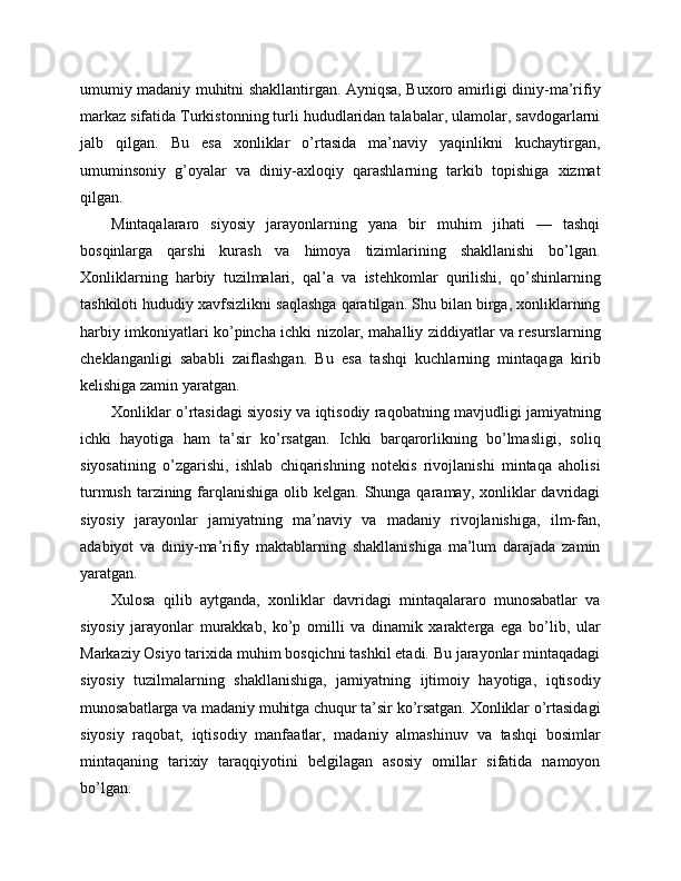 umumiy madaniy muhitni shakllantirgan. Ayniqsa, Buxoro amirligi diniy-ma’rifiy
markaz sifatida Turkistonning turli hududlaridan talabalar, ulamolar, savdogarlarni
jalb   qilgan.   Bu   esa   xonliklar   o’rtasida   ma’naviy   yaqinlikni   kuchaytirgan,
umuminsoniy   g’oyalar   va   diniy-axloqiy   qarashlarning   tarkib   topishiga   xizmat
qilgan.
Mintaqalararo   siyosiy   jarayonlarning   yana   bir   muhim   jihati   —   tashqi
bosqinlarga   qarshi   kurash   va   himoya   tizimlarining   shakllanishi   bo’lgan.
Xonliklarning   harbiy   tuzilmalari,   qal’a   va   istehkomlar   qurilishi,   qo’shinlarning
tashkiloti hududiy xavfsizlikni saqlashga qaratilgan. Shu bilan birga, xonliklarning
harbiy imkoniyatlari ko’pincha ichki nizolar, mahalliy ziddiyatlar va resurslarning
cheklanganligi   sababli   zaiflashgan.   Bu   esa   tashqi   kuchlarning   mintaqaga   kirib
kelishiga zamin yaratgan.
Xonliklar o’rtasidagi siyosiy va iqtisodiy raqobatning mavjudligi jamiyatning
ichki   hayotiga   ham   ta’sir   ko’rsatgan.   Ichki   barqarorlikning   bo’lmasligi,   soliq
siyosatining   o’zgarishi,   ishlab   chiqarishning   notekis   rivojlanishi   mintaqa   aholisi
turmush  tarzining farqlanishiga olib kelgan. Shunga qaramay, xonliklar  davridagi
siyosiy   jarayonlar   jamiyatning   ma’naviy   va   madaniy   rivojlanishiga,   ilm-fan,
adabiyot   va   diniy-ma’rifiy   maktablarning   shakllanishiga   ma’lum   darajada   zamin
yaratgan.
Xulosa   qilib   aytganda,   xonliklar   davridagi   mintaqalararo   munosabatlar   va
siyosiy   jarayonlar   murakkab,   ko’p   omilli   va   dinamik   xarakterga   ega   bo’lib,   ular
Markaziy Osiyo tarixida muhim bosqichni tashkil etadi. Bu jarayonlar mintaqadagi
siyosiy   tuzilmalarning   shakllanishiga,   jamiyatning   ijtimoiy   hayotiga,   iqtisodiy
munosabatlarga va madaniy muhitga chuqur ta’sir ko’rsatgan. Xonliklar o’rtasidagi
siyosiy   raqobat,   iqtisodiy   manfaatlar,   madaniy   almashinuv   va   tashqi   bosimlar
mintaqaning   tarixiy   taraqqiyotini   belgilagan   asosiy   omillar   sifatida   namoyon
bo’lgan. 
