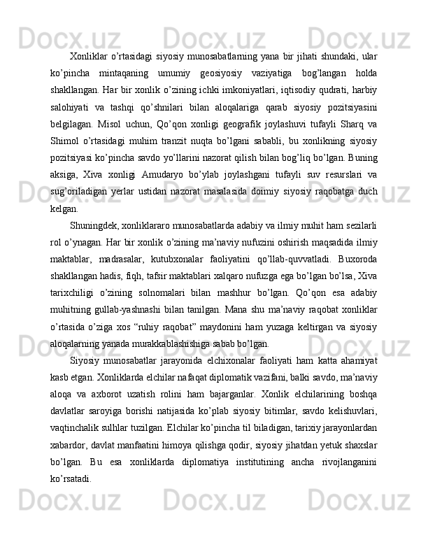 Xonliklar   o’rtasidagi  siyosiy  munosabatlarning  yana  bir  jihati  shundaki,  ular
ko’pincha   mintaqaning   umumiy   geosiyosiy   vaziyatiga   bog’langan   holda
shakllangan. Har bir xonlik o’zining ichki imkoniyatlari, iqtisodiy qudrati, harbiy
salohiyati   va   tashqi   qo’shnilari   bilan   aloqalariga   qarab   siyosiy   pozitsiyasini
belgilagan.   Misol   uchun,   Qo’qon   xonligi   geografik   joylashuvi   tufayli   Sharq   va
Shimol   o’rtasidagi   muhim   tranzit   nuqta   bo’lgani   sababli,   bu   xonlikning   siyosiy
pozitsiyasi ko’pincha savdo yo’llarini nazorat qilish bilan bog’liq bo’lgan. Buning
aksiga,   Xiva   xonligi   Amudaryo   bo’ylab   joylashgani   tufayli   suv   resurslari   va
sug’oriladigan   yerlar   ustidan   nazorat   masalasida   doimiy   siyosiy   raqobatga   duch
kelgan.
Shuningdek, xonliklararo munosabatlarda adabiy va ilmiy muhit ham sezilarli
rol o’ynagan. Har bir xonlik o’zining ma’naviy nufuzini oshirish maqsadida ilmiy
maktablar,   madrasalar,   kutubxonalar   faoliyatini   qo’llab-quvvatladi.   Buxoroda
shakllangan hadis, fiqh, tafsir maktablari xalqaro nufuzga ega bo’lgan bo’lsa, Xiva
tarixchiligi   o’zining   solnomalari   bilan   mashhur   bo’lgan.   Qo’qon   esa   adabiy
muhitning   gullab-yashnashi   bilan   tanilgan.   Mana   shu   ma’naviy   raqobat   xonliklar
o’rtasida   o’ziga   xos   “ruhiy   raqobat”   maydonini   ham   yuzaga   keltirgan   va   siyosiy
aloqalarning yanada murakkablashishiga sabab bo’lgan.
Siyosiy   munosabatlar   jarayonida   elchixonalar   faoliyati   ham   katta   ahamiyat
kasb etgan. Xonliklarda elchilar nafaqat diplomatik vazifani, balki savdo, ma’naviy
aloqa   va   axborot   uzatish   rolini   ham   bajarganlar.   Xonlik   elchilarining   boshqa
davlatlar   saroyiga   borishi   natijasida   ko’plab   siyosiy   bitimlar,   savdo   kelishuvlari,
vaqtinchalik sulhlar tuzilgan. Elchilar ko’pincha til biladigan, tarixiy jarayonlardan
xabardor, davlat manfaatini himoya qilishga qodir, siyosiy jihatdan yetuk shaxslar
bo’lgan.   Bu   esa   xonliklarda   diplomatiya   institutining   ancha   rivojlanganini
ko’rsatadi. 