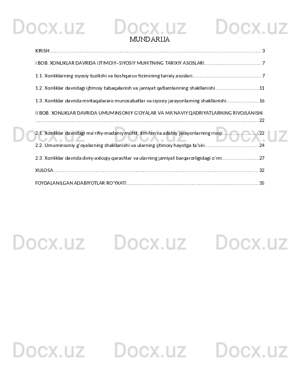 MUNDARIJA
KIRISH .......................................................................................................................................................... 3
I BOB. XONLIKLAR DAVRIDA IJTIMOIY–SIYOSIY MUHITNING TARIXIY ASOSLARI ......................................... 7
1.1. Xonliklarning siyosiy tuzilishi va boshqaruv tizimining tarixiy asoslari .................................................. 7
1.2. Xonliklar davridagi ijtimoiy tabaqalanish va jamiyat qatlamlarining shakllanishi ................................ 11
1.3. Xonliklar davrida mintaqalararo munosabatlar va siyosiy jarayonlarning shakllanishi ....................... 16
II BOB. XONLIKLAR DAVRIDA UMUMINSONIY G’OYALAR VA MA’NAVIY QADRIYATLARNING RIVOJLANISHI
................................................................................................................................................................... 22
2.1. Xonliklar davridagi ma’rifiy-madaniy muhit, ilm-fan va adabiy jarayonlarning rivoji .......................... 22
2.2. Umuminsoniy g’oyalarning shakllanishi va ularning ijtimoiy hayotga ta’siri ....................................... 24
2.3. Xonliklar davrida diniy-axloqiy qarashlar va ularning jamiyat barqarorligidagi o’rni .......................... 27
XULOSA ...................................................................................................................................................... 32
FOYDALANILGAN ADABIYOTLAR RO’YXATI ................................................................................................ 35 