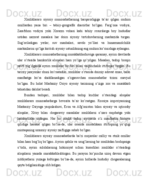 Xonliklararo   siyosiy   munosabatlarning   barqarorligiga   ta’sir   qilgan   muhim
omillardan   yana   biri   –   tabiiy-geografik   sharoitlar   bo’lgan.   Farg’ona   vodiysi,
Zarafshon   vodiysi   yoki   Xorazm   vohasi   kabi   tabiiy   resurslarga   boy   hududlar
ustidan   nazorat   masalasi   har   doim   siyosiy   tortishuvlarning   markazida   turgan.
Sug’oriladigan   yerlar,   suv   manbalari,   savdo   yo’llari   va   hunarmandchilik
markazlarini qo’lga kiritish siyosiy ustunlikning eng muhim ko’rinishiga aylangan.
Xonliklararo munosabatlarning murakkablashuviga qaramay, ayrim davrlarda
ular   o’rtasida   hamkorlik   aloqalari   ham   yo’lga   qo’yilgan.   Masalan,   tashqi   bosqin
xavfi   tug’ilganda   ayrim   xonliklar   bir-biri   bilan   vaqtinchalik   ittifoqlar   tuzgan.   Bu
tarixiy jarayonlar shuni ko’rsatadiki, xonliklar o’rtasida doimiy adovat emas, balki
manfaatga   ko’ra   shakllanadigan   o’zgaruvchan   munosabatlar   tizimi   mavjud
bo’lgan.   Bu   holat   Markaziy   Osiyo   siyosiy   tarixining   o’ziga   xos   va   murakkab
tabiatidan dalolat beradi.
Bundan   tashqari,   xonliklar   bilan   tashqi   kuchlar   o’rtasidagi   aloqalar
xonliklararo   munosabatlarga   bevosita   ta’sir   ko’rsatgan.   Rossiya   imperiyasining
Markaziy   Osiyoga   yaqinlashuvi,   Eron   va   Afg’oniston   bilan   siyosiy   va   iqtisodiy
aloqalar,   Xitoy   bilan   chegaraviy   masalalar   xonliklarni   o’zaro   raqobatga   yoki
hamkorlikka   undagan.   Har   bir   xonlik   tashqi   siyosatda   o’z   manfaatini   himoya
qilishga   harakat   qilgan   bo’lsa-da,   ular   orasida   mustahkam   ittifoqning   yo’qligi
mintaqaning umumiy siyosiy zaifligiga sabab bo’lgan.
Xonliklararo   siyosiy   munosabatlarda   ba’zi   mojarolar   milliy   va   etnik   omillar
bilan ham bog’liq bo’lgan. Ayrim qabila va urug’larning bir xonlikdan boshqasiga
o’tishi,   ayrim   sulolalarning   hokimiyat   uchun   kurashlari   xonliklar   o’rtasidagi
aloqalarni   yanada   murakkablashtirgan.   Bu   jarayon   ko’pincha   uzoq   davom   etgan
ziddiyatlarni   yuzaga   keltirgan   bo’lsa-da,   ayrim   hollarda   hududiy   chegaralarning
qayta belgilanishiga olib kelgan. 